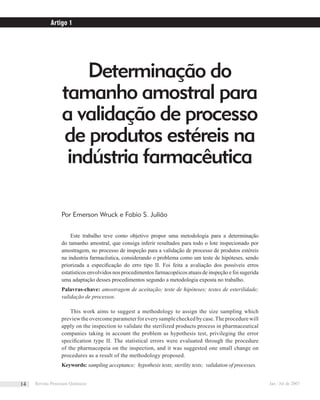 Determinação do
tamanho amostral para
a validação de processo
de produtos estéreis na
indústria farmacêutica
Por Emerson Wruck e Fabio S. Julião
Este trabalho teve como objetivo propor uma metodologia para a determinação
do tamanho amostral, que consiga inferir resultados para todo o lote inspecionado por
amostragem, no processo de inspeção para a validação de processo de produtos estéreis
na industria farmacêutica, considerando o problema como um teste de hipóteses, sendo
priorizada a especiﬁcação do erro tipo II. Foi feita a avaliação dos possíveis erros
estatísticos envolvidos nos procedimentos farmacopéicos atuais de inspeção e foi sugerida
uma adaptação desses procedimentos segundo a metodologia exposta no trabalho.
Palavras-chave: amostragem de aceitação; teste de hipóteses; testes de esterilidade;
validação de processos.
This work aims to suggest a methodology to assign the size sampling which
previewtheovercomeparameterforeverysamplecheckedbycase.Theprocedurewill
apply on the inspection to validate the sterilized products process in pharmaceutical
companies taking in account the problem as hypothesis test, privileging the error
speciﬁcation type II. The statistical errors were evaluated through the procedure
of the pharmacopeia on the inspection, and it was suggested one small change on
procedures as a result of the methodology proposed.
Keywords: sampling acceptance; hypothesis tests; sterility tests; validation of processes.
Artigo 1
Revista Processos Químicos Jan / Jul de 200714
 