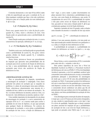 Controlar diretamente o erro tipo II ﬁca difícil, dada
a falta de especiﬁcação que gera a condição de H0
ser
falsa (qualquer condição que faça o lote não conforme).
Utiliza-se para tal a função poder do teste deﬁnida por
1 - β, ou seja,
1- β = P [ Rejeitar H0
| H0
é Falsa ]
Neste caso, quanto maior for o valor da função poder,
quando H0
é falsa, maior a eﬁciência do teste. Esta
função pode ser generalizada como a probabilidade de
rejeitar H0
.
Outra função usada para avaliação do teste, é a curva
característica de operação, deﬁnida por 1 - α, ou seja,
1 - α = P [ Não Rejeitar H0
| H0
é Verdadeira ]
Também,nestecaso,estafunçãopodesergeneralizada
como a probabilidade de aceitar H0
. Em geral, valores
grandes obtidos da função quando H0
é verdadeira,
sinaliza bom teste.
Dessa forma, procura-se buscar um procedimento
de inspeção que apresente uma probabilidade alta de
aceitação para níveis aceitáveis de fração de defeituosos
no lote e uma probabilidade alta de rejeição (baixa
aceitação) para níveis não aceitáveis de fração de
defeituosos no lote.
AMOSTRAGEM DE ACEITAÇÃO
Para os procedimentos de inspeção, normalmente
a amostragem de aceitação3
é empregada. Uma classe
particular dos planos de aceitação que se enquadra no
problema é o plano de amostragem única para atributos.
Neste, seleciona-se aleatoriamente uma amostra de n
unidades do lote e deﬁni-se um número de aceitação c. Se
há c ou menos defeituosos na amostra, aceita-se o lote, e se
há mais de c itens defeituosos na amostra, rejeita-se o lote5
.
Uma medida importante do desempenho de um plano
de amostragem de aceitação é a curva característica de
operação (CO) ou 1 - α a mesma usada para avaliar a
qualidade de um teste de hipótese, só que aqui pensada
para qualquer fração de defeituosos. No contexto da
amostragem de aceitação, a curva plota a probabilidade
de aceitação do lote versus a fração de defeituosos no
lote6
. Aqui, a curva mede o poder discriminatório do
plano amostral. Isto é, determina a probabilidade de que
um lote, com certa fração de defeituosos, seja aceito. O
complemento da curva CO é a probabilidade de rejeitar
o lote para certos níveis de frações de defeituosos no
lote, que pode ser vista como a função poder 1 - β só que
avaliada para qualquer nível de fração defeituosa.
Supondo o tamanho do lote (N) grande, onde a relação
entre tamanho da amostra e o tamanho do lote seja menor
que 0.1, ou seja, 1.0<
N
n
a distribuição do número de
defeitos X em uma amostra aleatória n de itens pode ser
bem aproximada pelo modelo binomial com parâmetros n
e p, onde p é a fração de itens defeituosos no lote7
.
A probabilidade de aceitação é, a probabilidade do
número de defeituosos ser menor ou igual a c, ou seja,
∑=
−
−⎟⎟
⎠
⎞
⎜⎜
⎝
⎛
=≤=
c
x
xnx
a pp
x
n
cXPP
0
)1(][
(1)
Dessa forma, a curva característica (CO) é construída
para cada valor de c, variando o valor de p.
Dois pontos especíﬁcos da curva são o Nível de
Qualidade Aceitável ou (NQA) e o Percentual Aceitável
de Defeituosos do Lote ou (PADL)8
. O Nível de Qualidade
Aceitável representa o nível de qualidade aceitável pelo
consumidorcomomédiadoprocesso,ouseja,oconsumidor
geralmente planejará o procedimento de amostragem
de modo que a curva CO dê uma alta probabilidade de
aceitação no NQA. O percentual aceitável de defeituosos
doLoteéomaisbaixoníveldequalidadequeoconsumidor
está disposto a aceitar em um lote individual. Neste caso,
o consumidor deverá estabelecer um plano que lhe dê
proteção para lotes que tenham este nível de qualidade, ou
seja, planos com baixa probabilidade de aceitação de lotes
no PADL3
.
Uma abordagem para construção do plano de inspeção,
é exigir que a curva CO passe por dois pontos designados,
ou seja, atenda às especiﬁcações para o erro tipo I, tipo
II e níveis de qualidade. Suponha que se deseje construir
um plano amostral de inspeção tal que a probabilidade
de aceitação do lote a um nível de fração defeituosa p1
(que pode ser pensada como NQA) seja 1 - α, e que a
Artigo 1
Revista Processos Químicos Jan / Jul de 200716
 