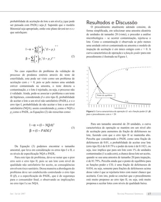probabilidade de aceitação do lote a um nível p2
(que pode
ser pensada com PADL) seja β. Supondo que o modelo
Binomial seja apropriado, então este plano deverá ter n e c
que satisfaçam:
∑
∑
=
−
−
=
−⎟⎟
⎠
⎞
⎜⎜
⎝
⎛
=
−⎟⎟
⎠
⎞
⎜⎜
⎝
⎛
=−
c
x
xnx
xn
c
x
x
pp
x
n
pp
x
n
0
22
0
11
)1(
)1(1
β
α
(2)
No caso especíﬁco do problema da validação de
processo de produtos estéreis através do teste de
esterilidade, este pode ser visto como um problema de
aceitação com c = 0, pois se pelo menos uma unidade
estiver contaminada na amostra, o teste detecta a
contaminação, e o lote é rejeitado, ou seja, o processo não
é validado. Ainda, pode-se associar o problema a um teste
de hipóteses, considerando β o erro tipo II, probabilidade
de aceitar o lote a um nível não satisfatório (PADL), e α o
erro tipo I, probabilidade de não aceitar o lote a um nível
satisfatório (NQA), assim considerando p1
como o NQA e
p2
como o PADL, as Equações (2) são reescritas como:
n
n
PADL
NQA
)1(
)1(1
−=
−=−
β
α
(3)
Da Equação (3) podemos encontrar o tamanho
amostral, que leva em consideração os erros tipo I e II, e
os níveis de especiﬁcação NQA e PADL.
Para este tipo de problema, deve-se notar que o pior
erro será o erro tipo II, pois se um lote com nível de
qualidade não satisfatório for aceito, as conseqüências
envolvem risco sanitário. Dessa maneira a abordagem do
problema deve ser estabelecida controlando o erro tipo
II (β), e a especiﬁcação do PADL, que é de segurança
para o consumidor ﬁnal, e observando as implicações
no erro tipo I e no NQA.
Resultados e Discussão
O procedimento atualmente adotado consiste, de
forma simpliﬁcada, em selecionar uma amostra aleatória
de unidades de tamanho 20 (vinte), e proceder a análise
microbiológica – se ocorrer contaminação, rejeita-se o
lote. Como a contaminação é observada se pelo menos
uma unidade estiver contaminada na amostra o modelo de
inspeção de aceitação é em único estágio com c = 0. A
curva característica de operação e a função poder para este
procedimento é ilustrada na Figura 1.
Para um tamanho amostral de 20 unidades, a curva
característica de operação se mantém em um nível alto
de aceitação para aumentos da fração de defeituosos no
lote, fazendo com que o erro tipo II se mantenha alto.
Perceba que considerando o PADL como uma fração de
defeituosos de 0.01, a probabilidade de aceitar esse lote
(erro tipo II) é de 0.8179 e o poder do teste é de 0.1821, ou
seja, isso implica que para um lote com 1% de unidades
contaminadas (1 a cada cem), a chance desse lote ser aceito,
quando se usa uma amostra de tamanho 20 para inspeção,
é de 81.79%. Perceba ainda que o ponto de equilíbrio para
as funções poder e CO, é uma fração de defeituosos de
0.034, ou seja, somente para frações de defeituosos acima
desse valor é que se rejeitaria lotes com maior chance que
aceitaria. Com isto, pode-se concluir que o procedimento
está muito propenso ao erro tipo II, ou seja, está muito
propensa a aceitar lotes com níveis de qualidade baixa.
0
0,1
0,2
0,3
0,4
0,5
0,6
0,7
0,8
0,9
1
0,0000
0,0100
0,0200
0,0300
0,0400
0,0500
0,0600
0,0700
0,0800
0,0900
0,1000
0,1100
0,1200
0,1300
0,1400
0,1500
0,1600
0,1700
0,1800
0,1900
0,2000
0,2100
0,2200
0,2300
0,2400
Fração de Defeituosos no Lote
1-α
1-β
Ponto de equilíbrio
Figura 1: Curva característica de operação (1 - α) e função poder (1 - β)
para o procedimento com n = 20
Jan / Jul de 2007 Revista Processos Químicos 17
 