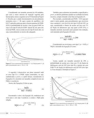 Considerando um tamanho amostral de 40 unidades,
que seria a maior amostra de inspeção sugerida pela
farmacopéia,temosaseguintecurvaCOilustradanaFigura
2. Perceba que o poder discriminatório do procedimento
aumentou com n = 40, aqui o ponto de equilíbrio é de
0.017 e perceba ainda que para o mesmo patamar do PADL
(0.01) a probabilidade de aceitar o lote cai para 0.669, ou
seja o erro tipo II seria de 0.669. Apesar de cair, para este
nível de PADL, tem-se ainda um erro tipo II muito alto, ou
seja, o procedimento se mostra não adequado.
Também, para avaliarmos um tamanho n especiﬁcado a
priori, os demais parâmetros podem ser avaliados de forma
recursiva, sempre tomando como base as Equações (3).
Por exemplo, considerando um PADL = 0.01 (que por
sinal é muito grande, para procedimentos que envolvem
risco sanitário) e um nível de erro tipo II (β) de 0.05, ou
seja, considerando a chance de aceitar um lote com 1%
de fração de defeituosos que seja igual a 0.05 (5%), o
tamanho amostral, necessário para garantir esta condição,
será calculado pela Equação (4) como:
299
)00.01ln(
)00.0ln(
≅
−
=n
Considerando um nível para o erro tipo I, (α = 0.05), o
NQA é calculado da Equação (5) como:
00017068.01 )00.0ln(
)00.01ln()00.01ln(
≅−=
⎟⎟
⎠
⎞
⎜⎜
⎝
⎛ −−
eNQA
Assim, usando um tamanho amostral de 299, a
probabilidade de aceitar um o lote com 1% de fração de
defeituosos será de 0.05 (erro tipo II) e rejeitar um com
0.0017% de fração de defeituosos será de 0.05 (erro tipo
I). Essa situação é ilustrada na Figura 3.
5
5
1
5
1
0
0,1
0,2
0,3
0,4
0,5
0,6
0,7
0,8
0,9
1
0,0000
0,0100
0,0200
0,0300
0,0400
0,0500
0,0600
0,0700
0,0800
0,0900
0,1000
0,1100
0,1200
0,1300
0,1400
0,1500
0,1600
0,1700
0,1800
0,1900
0,2000
0,2100
0,2200
0,2300
0,2400
0,2500
Fração de Defeituosos no Lote
40 1-α
20 1-α
40 1-β
20 1-β
0
0,1
0,2
0,3
0,4
0,5
0,6
0,7
0,8
0,9
1
0,0000
0,00250
0,00500
0,00750
0,01000
0,01250
0,01500
0,01750
0,02000
0,02250
0,02500
0,02750
0,03000
0,03250
0,03500
0,03750
0,04000
0,04250
0,04500
0,04750
0,05000
0,05250
0,05500
0,05750
0,06000
0,06250
0,06500
0,06750
0,07000
0,07250
0,07500
0,07750
0,08000
0,08250
0,08500
0,08750
0,09000
0,09250
0,09500
0,09750
0,10000
Fração de Defeituosos no Lote
299 1-α
40 1-α
20 1-α
299 1-β
40 1-β
20 1-β
A sugestão é desenvolver um plano amostral onde
os erros tipo II e o PADL sejam controlados, ou seja,
estabelecidos a priori, e a partir desses, considerando as
Equações (3), encontrar um tamanho compatível com um
NQA e α aceitáveis.
Assim, das Equações (3) têm-se que,
)1ln(
)ln(
PADL
n
−
=
β
(4)
Encontrado o valor n da Equação (4), estabelecer um
nível para o erro tipo I aceitável, e avaliar o NQA pela
relação,
⎟⎟
⎠
⎞
⎜⎜
⎝
⎛ −−
−= )ln(
)1ln()1ln(
1 β
α PADL
eNQA (5)
Figura 2: Curva característica de operação (1 - α) e função poder (1 - β)
para o procedimento com n = 20 e n = 40
Figura 3: Curva característica de operação (1 - α) e função poder (1 - β)
para o procedimento com n = 20, n = 40 e n = 299
Artigo 1
Revista Processos Químicos Jan / Jul de 200718
 