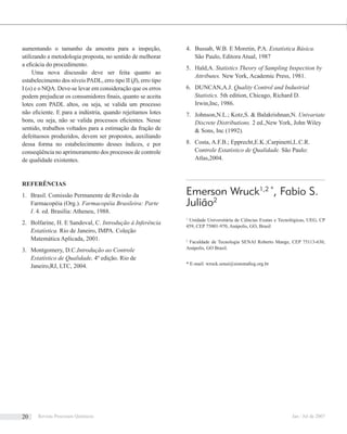 aumentando o tamanho da amostra para a inspeção,
utilizando a metodologia proposta, no sentido de melhorar
a eﬁcácia do procedimento.
Uma nova discussão deve ser feita quanto ao
estabelecimento dos níveis PADL, erro tipo II (β), erro tipo
I (α) e o NQA. Deve-se levar em consideração que os erros
podem prejudicar os consumidores ﬁnais, quanto se aceita
lotes com PADL altos, ou seja, se valida um processo
não eﬁciente. E para a indústria, quando rejeitamos lotes
bons, ou seja, não se valida processos eﬁcientes. Nesse
sentido, trabalhos voltados para a estimação da fração de
defeituosos produzidos, devem ser propostos, auxiliando
dessa forma no estabelecimento desses índices, e por
conseqüência no aprimoramento dos processos de controle
de qualidade existentes.
REFERÊNCIAS
Brasil. Comissão Permanente de Revisão da1.
Farmacopéia (Org.). Farmacopéia Brasileira: Parte
I. 4. ed. Brasilia: Atheneu, 1988.
Bolfarine, H. E Sandoval, C.2. Introdução à Inferência
Estatística. Rio de Janeiro, IMPA. Coleção
Matemática Aplicada, 2001.
Montgomery, D.C.3. Introdução ao Controle
Estatístico de Qualidade, 4º edição. Rio de
Janeiro,RJ, LTC, 2004.
Bussab, W.B. E Moretin, P.A.4. Estatística Básica.
São Paulo, Editora Atual, 1987
Hald,A.5. Statistics Theory of Sampling Inspection by
Attributes. New York, Academic Press, 1981.
DUNCAN,A.J.6. Quality Control and Industrial
Statistics. 5th edition, Chicago, Richard D.
Irwin,Inc, 1986.
Johnson,N.L.; Kotz,S. & Balakrishnan,N.7. Univariate
Discrete Distributions. 2 ed.,New York, John Wiley
& Sons, Inc (1992).
Costa, A.F.B.; Epprecht,E.K.;Carpinetti,L.C.R.8.
Controle Estatístico de Qualidade. São Paulo:
Atlas,2004.
Emerson Wruck1,2 *
, Fabio S.
Julião2
1
Unidade Universitária de Ciências Exatas e Tecnológicas, UEG, CP
459, CEP 75001-970, Anápolis, GO, Brasil
2
Faculdade de Tecnologia SENAI Roberto Mange, CEP 75113-630,
Anápolis, GO Brasil.
* E-mail: wruck.senai@sistemaﬁeg.org.br
Revista Processos Químicos Jan / Jul de 200720
 