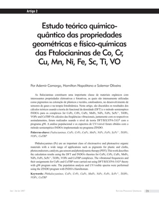 Estudo teórico químico-
quântico das propriedades
geométricas e físico-químicas
das Ftalocianinas de Co, Cr,
Cu, Mn, Ni, Fe, Sc, Ti, VO
Artigo 2
Por Ademir Camargo, Hamilton Napolitano e Solemar Oliveira
As ftalocianinas constituem uma importante classe de materiais orgânicos com
interessantes propriedades eletroativas e fotoativas, as quais são intensamente utilizadas
como pigmentos na coloração de plásticos e tecidos, catalisadores, no desenvolvimento de
sensores de gases e na terapia fotodinâmica. Neste artigo, são discutidos os resultados dos
cálculos teóricos usando a teoria do funcional da densidade (DFT) e o método semiempírco
INDO/s para os complexos for CoPc, CrPc, CuPc, MnPc, NiPc, FePc, ScPc1+
, TiOPc,
VOPc and CuTBP. Os cálculos das freqüências vibracionais, juntamente com os respectivos
assinalamentos, foram realizados usando o nível de teoria DFT/B3LYP/6-31G* com o
programa g98. A análise populacional e os espectros de UV/visível foram obtidos com o
método semiempírico INDO/s implementado no programa ZINDO.
Palavras-chave: Ftalocianinas, CoPc, CrPc, CuPc, MnPc, NiPc, FePc, ScPc1+
, TiOPc,
VOPc, CuTBP
Phthalocyanines (Pc) are an important class of electroactive and photoactive organic
materials with a wide range of applications such as pigments for plastic and cloths,
photocondoctors,catalysts,gassensorsandphotodynamictherapy(PDT).Thisworkdescribes
the calculation results using the DFT and INDO/s theories for CoPc, CrPc, CuPc, MnPc,
NiPc, FePc, ScPc1+
, TiOPc, VOPc and CuTBP complexes. The vibrational frequencies and
their assignments for CuPc and CuTBP were carried out using DFT/B3LYP/6-31G* theory
with g98 program suite. The population analysis and UV/visible spectra were performed
using the ZINDO program with INDO/s Hamiltonian.
Keywords: Phthalocyanines, CoPc, CrPc, CuPc, MnPc, NiPc, FePc, ScPc1+
, TiOPc,
VOPc, CuTBP
Jan / Jul de 2007 Revista Processos Químicos 21
 