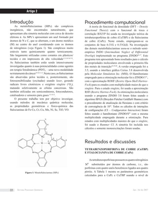 Introdução
As metaloftalocianinas (MPc) são complexos
inorgânicos, não encontrados naturalmente, que
apresentam alta simetria molecular com cerca de dezoito
elétrons π. As MPc’s apresentam um anel formado por
átomos de N e C, que se alternam, e um átomo metálico
(M) no centro do anel coordenando com os átomos
de nitrogênios (veja Figura 1). São complexos muito
estáveis tanto quimicamente quanto termicamente.
São largamente utilizadas como corantes em plásticos/
tecidos e em impressora de alta velocidade1,2,3,4,5,6,7,8
.
As ftalocianinas também estão sendo intensivamente
investigadas quanto à suas potencialidades como agentes
em terapia fotodinâmica (PDT), – uma nova modalidade
notratamentodocâncer9,10,11,12
.Nestecaso,asftalocianinas
são absorvidas pelos tecidos e, posteriormente, são
fotossensibilizadas (excitadas) usando laser, gerando
radicais livres citotóxicos e oxigênio singlete (1
O2
),
matando seletivamente as células cancerosas. São
também utilizadas em semicondutores, fotocondutores,
catalisadores e sensores para gases13,14,15
.
O presente trabalho tem por objetivo investigar,
usando métodos de mecânica quântica molecular,
as propriedades geométricas e físico-química das
ftalocianinas de Fe Co, Cr, Cu, Mn, Ni, Sc, TiO, VO.
Procedimento computacional
A teoria do funcional da densidade (DFT – Density
Functional Theory) com o funcional de troca e
correlação B3LYP foi usada na investigação teórica da
tetrabenzoporﬁrina de cobre (CuTBP) e da ftalocianina
de cobre (CuPc). Neste estudo, empregaram-se os
conjuntos de base 6-31G e 6-31G(d). Na investigação
das demais metaloftalocianinas usou-se o método semi-
empírico INDO (Intermediate Neglect of Differential
Overlap) implementado no programa ZINDO16,17
. Este
programa tem apresentado bons resultados para o cálculo
de propriedades moleculares envolvendo a primeira ﬁla
dos metais de transição18,19,20
. A versão empregada foi a
3.5, usando a interface gráﬁca Cerius 3.8 desenvolvida
pela Molecular Simulation Inc. (MSI). O Hamiltoniano
empregado para a otimização molecular foi o ZINDO/121
,
com a aproximação ROHF (Restric Open-Shell Hartree-
Fock) para os estados com multiplicidade maior do que o
singlete. Para o estado singlete, foi usada a aproximação
RHF (Restric Hartree-Fock).As otimizações moleculares
usando o programa ZINDO 3.8 foram feitas usando o
algoritmo BFGS (Broyden Fletcher Goldfarb Shanno) com
o procedimento de atualização da Hessiana e com critério
de convergência de 10-8
. Todos os cálculos de interações
de conﬁgurações (CI – Conﬁguration Interaction) foram
feitos usando o hamiltoniano ZINDO/S22
com a mesma
multiplicidade empregada durante a otimização. Para
estados com multiplicidades maiores do que o singlete,
foi usado o Rummer CI. A simetria foi incluída nos
cálculos e somente monoexcitações foram usadas.
Resultados e discussões
TETRABENZOPORFIRINA DE COBRE (CuTBP)
E FTALOCIANINA DE COBRE (CuPc)
Astetrabenzoporﬁrinaspossuemosquatronitrogênios
Nβ
substituídos por átomos de carbono, i.e., são
porﬁrinas com quatro anéis benzênicos ligados aos quatro
pirróis. A Tabela 1 mostra os parâmetros geométricos
calculados para a CuPc e CuTBP usando o nível de
Figura 1: Metaloftalocianinas (MPc)
Artigo 2
Revista Processos Químicos Jan / Jul de 200722
 