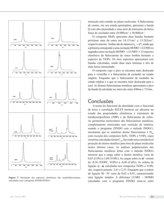 transição está contido no plano molecular. A ftalocianina
de cromo, em seu estado quintoplete, apresenta a banda
Q com alta intensidade e uma série de transições de baixa
força do oscilador entre 20.000cm-1
e 30.000cm-1
.
O composto MnPc apresenta duas bandas bastante
próximas uma da outra em 14.131cm-1
e 15.262cm-1
,
respectivamente. Ambas são de natureza nπ
→π*, sendo que
aprimeiracorrespondeaumaexcitaçãoHOMO→LUMOea
segundaauma excitação HOMO →LUMO+1. O espectro
eletrônico da ftalocianina de zinco lembra bastante o
espectro do TiOPc. Os dois espectros apresentam seis
bandas calculadas, sendo duas mais intensas e três de
mais baixa intensidade.
O composto cujo o pico se encontra mais deslocado
para o vermelho é a ftalocianina de escândio no estado
singlete. Enquanto que a ftalocianina de escândio no
estado triplete é a que se encontra mais deslocada para o
azul. As demais ftalocianinas metálicas apresentam o pico
da banda Q calculado no intervalo entre 690nm e 715nm.
Conclusões
A teoria do funcional da densidade com o funcional
de troca e correlação B3LYP mostrou ser eﬁciente no
estudo das propriedades eletrônicas e estruturais da
tetrabenzoporﬁrina (TBP) e da ftalocianina de cobre.
As geometrias moleculares das ftalocianinas metálicas,
completamente otimizadas sem restrição de simetria,
usando o programa ZINDO com o método INDO/1,
mostraram que as simetrias destas ftalocianinas é D4H
com exceção dos compostos ScPc, TiOPc e VOPc, cujas
simetriascalculadasforamC4V
,havendoumaconsiderável
projeção do átomo metálico para fora do plano molecular
nestes últimos casos. As análises populacionais das
ftalocianinas metálicas feitas com o método INDO/s
mostrou que a carga sobre o átomo metálico varia de
0,65 (CrPc) a 1,08 (VOPc). As cargas sobre os α
N variam
de -0,36 (TiOPC, VOPc) a -0,46 (CuPc). As ordens de
ligação LO M calculadas nos compostos TiOPc e VOPc
são, respectivamente: 2,61 e 2,53. Enquanto que a ordem
de ligação MLNα
varia de 0,62 a 0,91, caracterizando
uma ligação simples. A diferença LUMO – HOMO
calculadas com o programa ZINDO situa-se entre
Figura 7: Simulação dos espectros eletrônicos das metaloftalocianinas
calculados com o programa ZINDO/INDO/s.
Jan / Jul de 2007 Revista Processos Químicos 33
 
