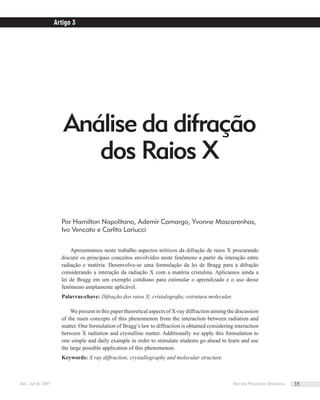 Análise da difração
dos Raios X
Por Hamilton Napolitano, Ademir Camargo, Yvonne Mascarenhas,
Ivo Vencato e Carlito Lariucci
Apresentamos neste trabalho aspectos teóricos da difração de raios X procurando
discutir os principais conceitos envolvidos neste fenômeno a partir da interação entre
radiação e matéria. Desenvolve-se uma formulação da lei de Bragg para a difração
considerando a interação da radiação X com a matéria cristalina. Aplicamos ainda a
lei de Bragg em um exemplo cotidiano para estimular o aprendizado e o uso desse
fenômeno amplamente aplicável.
Palavras-chave: Difração dos raios X; cristalograﬁa; estrutura molecular.
We present in this paper theoretical aspects of X-ray diffraction aiming the discussion
of the main concepts of this phenomenon from the interaction between radiation and
matter. One formulation of Bragg’s law to diffraction is obtained considering interaction
between X radiation and crystalline matter. Additionally we apply this formulation to
one simple and daily example in order to stimulate students go ahead to learn and use
the large possible application of this phenomenon.
Keywords: X ray diffraction, crystallography and molecular structure.
Artigo 3
Jan / Jul de 2007 Revista Processos Químicos 35
 