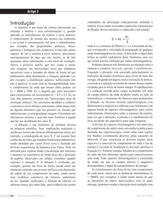 Introdução
A Química é um ramo da ciência interessado em
entender a matéria e suas transformações e, quando
aplicada ao entendimento da matéria a nível atômico,
o conhecimento do arranjo dos átomos nas moléculas
e no cristal é extremamente útil para o entendimento,
por exemplo, das propriedades químicas, físico-
químicas e biológicas dos compostos. Como não somos
capazes de ver a matéria a nível atômico, precisamos
necessariamente de algo que nos auxilie, se de fato
queremos obter informações a esse nível de resolução.
Talvez o primeiro auxílio que nos venha à mente
seja imaginar um microscópio ótico que ampliasse
sucessivas vezes o tamanho do objeto de forma tal que
pudéssemos olhar diretamente a imagem, podendo ver,
por exemplo, a distribuição atômica. Infelizmente isto
não é possível. A razão está na incompatibilidade entre
o comprimento de onda que nossos olhos podem ver
(λ ≈ 4000 a 7000 Å), e daquele que seria necessário
para construirmos tal microscópio (λ ≈ 0,5 a 2,5 Å), ou
seja, não podemos construir um “microscópio ótico de
resolução atômica”. Se estivermos decididos a conhecer
a estrutura a nível atômico, precisamos então lançar mão
de alguma alternativa que nos permita ver, mesmo que
indiretamente, a correspondente imagem. Felizmente tais
alternativas existem, e uma das mais frutíferas é aquela
que faz uso da difração dos raios X.
A difração é um fenômeno de utilidade diversa
na pesquisa cientíﬁca. Suas implicações sustentam o
arcabouço teórico das técnicas difratométricas como, por
exemplo, a cristalograﬁa de raios X. É um assunto bem
conhecido de todos que estudam fenômenos ondulatórios,
sendo abordado por vários livros texto e ilustrado por
diversas experiências de Química e/ou Física. Pode ser
utilizada para explicar desde a localização dos máximos
e mínimos na experiência de fenda única até a descrição
de padrões observados em sólidos cristalinos quando
expostos à radiação X. A difração é veriﬁcada, por
exemplo, quando um feixe de fótons incide sobre um
obstáculo contendo um ou mais orifícios com dimensões
da ordem de seu comprimento de onda, sendo assim
uma evidência conclusiva da natureza ondulatória
da luz. Quando veriﬁcamos a difração de elétrons ou
nêutrons temos, por outro lado, uma evidência do caráter
ondulatório da associação onda-partícula atribuída à
matéria. Essas ondas associadas a partículas materiais por
de Broglie devem satisfazer à conhecida e útil relação
λ
ν
hc
hE == (1)
onde h é a constante de Planck e c é a velocidade da luz,
que corresponde à velocidade de propagação de qualquer
onda eletromagnética no vácuo. A descrição a seguir dará
ênfase ao caráter ondulatório deste fenômeno, uma vez
que estará restrita à difração por ondas eletromagnéticas.
Podemos destacar três fenômenos na interação entre a
radiação e a matéria: absorção, emissão, e espalhamento.
Enquanto a absorção está associada principalmente às
transições de estados eletrônicos para níveis de mais alta
energia, chegando em alguns casos à ionização de átomos,
a emissão é a radiação resultante do retorno desses estados
excitados para os níveis de menor energia. O espalhamento
é a radiação emitida pelas cargas aceleradas sob ação
do campo elétrico da onda incidente sendo, ao lado da
interferência, o fenômeno de interesse para analisarmos
a difração. As diversas técnicas espectroscópicas e/ou
difratométricas disponíveis utilizam esses fenômenos, em
alguma banda do espectro eletromagnético, para extrair
indiretamente informações sobre a estrutura da matéria,
uma vez que a absorção, a emissão e o espalhamento do
feixe incidente são especíﬁcos para cada composto.
A divisão do espectro eletromagnético em intervalos
de comprimento de onda é uma conveniência prática para
distinção das espectroscopias, sendo todas estas regiões
(ou bandas) corretamente descritas pelas equações de
Maxwell. O que caracteriza as diversas regiões deste
espectro é o intervalo de comprimento de onda λ (ou de
energia E, ou então de freqüência ν), devendo satisfazer a
Equação (1). Portanto energia, freqüência e comprimento
de onda são três diferentes opções para caracterizarmos
uma onda. Todo espectro eletromagnético é constituído
de ondas em que os campos elétrico e magnético
desempenham o papel de transportadores de energia.
Se considerarmos um feixe de luz com comprimento
de onda muito maior que as distâncias interatômicas (λ
≈ 5000Å, por exemplo), e ainda muito menor do que
as dimensões do objeto macroscópico com os quais
interage, podemos estudar a interação desta radiação com
hc
Artigo 3
Revista Processos Químicos Jan / Jul de 200736
 