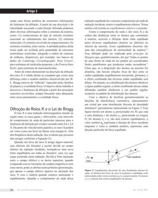 sendo uma forma analítica de extrairmos informações
do fenômeno da difração. A partir de sua descrição e da
intensidade associada a cada direção difratada podemos
obter diversas informações sobre a estrutura da matéria,
como: (1) conhecimento do tipo de retículo cristalino
associado ao ordenamento dos átomos; (2) estrutura
molecular; (3) simetria envolvida no empacotamento; (4)
estrutura cristalina, entre outros. A utilidade prática desta
teoria pode ser avaliada pela quantidade de estruturas
moleculares resolvidas, atingindo a ordem de centenas
de milhares, disponíveis, por exemplo, nos bancos de
dados do Cambridge Crystallographic Data Centre4
,
para estruturas de moléculas pequenas, e do Protein Data
Bank5
, para estruturas de macromoléculas.
Antes de entrar diretamente na descrição da difração
dos raios X é válido alertar ao estudante que existe uma
diferença entre o modelo analítico desenvolvido por W.
L. Bragg (através da “reﬂexão” especular pelas famílias
de planos) e a realidade física. O objetivo deste trabalho é
descrever o fenômeno da difração a partir dos principais
conceitos envolvidos, sempre buscando uma adequação
entre nosso pensamento e a realidade física.
Difração de Raios X e a Lei de Bragg
O raio X é uma radiação eletromagnética situada na
região entre os raios gama e ultravioleta, com intervalo
de comprimento de onda de particular interesse para o
fenômeno da difração por cristais variando entre 0,4 e 2,0
Å. Do ponto de vista da teoria quântica, os raios X podem
ser vistos como um feixe de fótons com energia hν. Pela
alta freqüência desta radiação, ﬁca evidente que possuem
alta energia, conforme a Equação (1).
Quando um feixe de raios X atinge algum material,
seus elétrons são forçados a oscilar devido ao campo
elétrico da radiação incidente, tornando-se uma nova
fonte espalhadora em todas as direções6
, uma vez que
carga acelerada emite radiação. Devido à forte interação
entre o campo elétrico e os meios materiais, quando
comparada com as interações de campos magnéticos com
estes meios, pode-se aﬁrmar numa primeira aproximação,
que apenas o campo elétrico aparece na interação dos
raios X com a matéria quando estamos analisando o
espalhamento. Quando o comprimento de onda dessa
radiação espalhada for o mesmo comprimento de onda da
radiação incidente, temos o espalhamento elástico. Nossa
análise está restrita ao espalhamento elástico e coerente.
Como o comprimento de onda λ dos raios X é da
ordem das distâncias entre os átomos que constituem
a matéria, ocorrerá a difração desta onda espalhada
pelos diversos espalhadores (átomos ou elétrons) no
interior da amostra. Esses espalhadores discretos são
uma das conseqüências da atomicidade da matéria3,7
.
Essa difração pode ser explicada pelo princípio de
Huygens que, qualitativamente, diz que “todos os pontos
de uma frente de onda de luz podem ser considerados
fontes puntiformes que produzem ondas secundárias”.
Claro que, se a disposição dos átomos na amostra for
aleatória, não haverá relações ﬁxas de fase entre as
ondas espalhadas (espalhamento incoerente, portanto), e
o efeito combinado das diversas ondas espalhadas será
difuso. No entanto, se a distribuição dos átomos obedecer
a algum padrão regular, o efeito combinado dessas ondas
difratadas também obedecerá a um padrão regular,
recíproco ao padrão de distribuição dos átomos.
Com o objetivo de localizar geometricamente as
direções de interferência construtiva, representamos
um cristal por uma distribuição discreta de densidade
eletrônica8
, parcialmente representada na Figura 2. Esta
ﬁgura mostra um átomo a2
posicionado em M, que está
a uma distância r do átomo a1
, posicionado na origem
O. Os átomos a1
e a2
são dois centros espalhadores, o
vetor unitário s0
representa a direção do feixe incidente
enquanto o vetor s, também unitário, representa uma
direção particular do feixe espalhado.
Figura 2: Espalhamento decorrente de uma distribuição discreta de
carga. As direções dos feixes de raios X incidentes e espalhadas estão
representadas pelos vetores unitários s0
e s, respectivamente. Os átomos
a1
e a2
ilustram dois centros espalhadores da amostra.
Artigo 3
Revista Processos Químicos Jan / Jul de 200738
 
