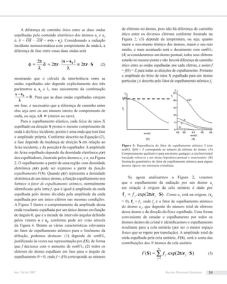 A diferença de caminho ótico entre as duas ondas
espalhadas pelo conteúdo eletrônico dos átomos a1
e a2
é: δ = OB – AM = r•(s - so
). Considerando a radiação
incidente monocromática com comprimento de onda λ, a
diferença de fase entre essas duas ondas será
Sr
ss
r 0
⋅≡
−
⋅== π
λ
πδ
λ
π
φ 2
)(
2
2
(2)
mostrando que o cálculo da interferência entre as
ondas espalhadas não depende explicitamente dos três
parâmetros s, so
e λ, mas unicamente da combinação
S
ss 0
=
−
λ
. Para que as duas ondas espalhadas estejam
em fase, é necessário que a diferença de caminho entre
elas seja zero ou um número inteiro de comprimento de
onda, ou seja, r.S ≡ (inteiro ou zero).
Para o espalhamento elástico, cada feixe de raios X
espalhado na direção S possui o mesmo comprimento de
onda λ do feixe incidente, porém é uma onda que tem fase
e amplitude própria. Conforme descrito na Equação (2),
a fase depende da mudança de direção S em relação ao
feixe incidente, e da posição r do espalhador.Aamplitude
do feixe espalhado depende da densidade eletrônica ρ(r)
dos espalhadores, ilustrado pelos átomos a1
e a2
na Figura
2. O espalhamento a partir de uma região com densidade
eletrônica ρ(r) pode ser expresso a partir da função
espalhamento F(S). Quando ρ(r) representa a densidade
eletrônica de um único átomo, a função espalhamento nos
fornece o fator de espalhamento atômico, normalmente
identiﬁcado pela letra f, que é igual à amplitude da onda
espalhada pelo átomo dividida pela amplitude da onda
espalhada por um único elétron nas mesmas condições.
A Figura 3 ilustra o comportamento da amplitude dessa
onda resultante espalhada por um único átomo em função
do ângulo θ, que é a metade do intervalo angular deﬁnido
pelos vetores s e s0
, conforme pode ser visto através
da Figura 4. Dentre as várias características relevantes
do fator de espalhamento atômico para o fenômeno da
difração, podemos destacar: (1) depende de senθ/λ,
justiﬁcando às vezes sua representação por f(S), de forma
que f decresce com o aumento de senθ/λ; (2) todos os
elétrons do átomo espalham em fase para o ângulo de
espalhamento θ = 0, onde f = f(0) corresponde ao número
de elétrons no átomo, pois não há diferença de caminho
ótico entre os diversos elétrons conforme ilustrado na
Figura 2; (3) depende da temperatura, ou seja, quanto
maior o movimento térmico dos átomos, maior o seu raio
médio, e mais acentuado será o decaimento com senθ/λ;
(4) se considerarmos um átomo pontual, todos seus elétrons
estarão no mesmo ponto e não haverá diferença de caminho
ótico entre as ondas espalhadas por cada elétron, e assim f
= f(0) = Z para todas as direções de espalhamento. Portanto
a amplitude do feixe de raios X espalhado para um átomo
particular j é descrita pelo fator de espalhamento atômico fj
.
Se agora analisarmos a Figura 2, veremos
que o espalhamento da radiação por um átomo aj
em relação à origem da cela unitária é dado por
)2exp(. Srf ⋅= jjj if π . Como a1
está na origem, (r1
= 0), f1
= f1
, onde f1
é o fator de espalhamento atômico
do átomo a1
, que depende do número total de elétrons
desse átomo e da direção do feixe espalhado. Uma forma
conveniente de estudar o espalhamento por todos os
átomos dentro do cristal é identiﬁcarmos o espalhamento
resultante para a cela unitária (por ser o menor espaço
físico que se repete por translação). A amplitude total da
onda espalhada pela cela unitária, F(S), será a soma das
contribuições dos N átomos da cela unitária
)2exp(.)(
1
SrS ⋅= ∑=
j
N
j
j ifF π (3)
Figura 3: Dependência do fator de espalhamento atômico f com
senθ/λ. fj(0) = Z corresponde ao número de elétrons do átomo. (A)
Comportamento qualitativo para um átomo qualquer; a reta horizontal
tracejada refere-se a um átomo hipotético pontual e estacionário. (B)
Ilustração quantitativa do fator de espalhamento atômico para alguns
átomos típicos em estruturas cristalinas.
Jan / Jul de 2007 Revista Processos Químicos 39
 