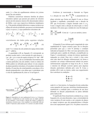 onde fj
é o fator de espalhamento atômico do j-ésimo
átomo da cela unitária.
Podemos caracterizar inúmeras famílias de planos
reticulares (planos que passam por pontos do retículo)
através de três números inteiros hkl, denominados índices
de Miller, e por suas respectivas distâncias inteplanares
dhkl
.Édegrandeutilidadedeﬁnirmosoespaçorecíprocoao
espaço do retículo já deﬁnido, que passa a ser denominado
espaço recíproco, e cujos parâmetros reticulares são
100
* 1
d
a = ,
010
* 1
d
b = e
001
* 1
d
c = , e que
vetorialmente são dados pelas seguintes relações
VVV
ba
c
ac
b
cb
a ** ×
=
×
=
×
= ;;*
(4)
onde V é o volume da cela unitária do espaço direto dado
por V = a•b×c.
A quantidade rj
•S na Equação (3) corresponde ao
produto escalar entre o vetor posição de cada átomo rj
=
xj
a + yj
b + zj
c e o vetor do espaço recíproco7
S = ha* + kb*
+ lc*, onde xj
, yj
e zj
são as coordenadas fracionárias para
o átomo particular j da cela unitária. Assim os índices de
Miller podem ser utilizados para indicar: (1) um conjunto
de planos paralelos reticulares, (2) um plano reticular desta
família, (3) uma face do cristal paralela a este plano e (4) a
direção perpendicular a esse plano que é coincidente com
o vetor de espalhamento S, como se vê na Figura 4.
Conforme já mencionado e ilustrado na Figura
4, a direção do vetor
λ
0ss
S
−
= é perpendicular ao
plano reticular que forma um ângulo θ com os feixes
incidente e espalhado, coincidindo com a direção de
ON, que bi-secciona o ângulo formado entre s e so
.
Como o ângulo entre a direção de observação e o feixe
incidente é 2θ, temos que o módulo do vetor S é dado por
θ
λ
sen
2
sS
= . Como |s| = 1, por ser unitário, temos
λ
θsen2
=S (5)
AEquação (5) nos informa qual a magnitude do vetor
espalhamento S. Agora veremos quais são as direções
permitidas para que o vetor S satisfaça a condição
indicada na Equação (2). Max von Laue apresentou uma
explicação para o padrão de difração, exempliﬁcado na
Figura 5, considerando o arranjo de átomos igualmente
espaçados no cristal. Para isto o cristal é visto como
uma rede ideal de difração tridimensional, de forma a
constituir um arranjo tridimensional inﬁnito de pontos
uniformemente espaçados ao longo de a, b e c. Assim
o máximo de difração ocorrerá apenas para algumas
direções particulares deﬁnida pelo vetor S. Como o
produto r•S é nulo ou inteiro, então esse requerimento
deve satisfazer às condições:
h=⋅aS
k=⋅bS (6)
l=⋅cS
onde h, k, e l são inteiros.As Equações (6) são conhecidas
como equações de Laue que, satisfeitas simultaneamente,
estabelecem a condição para a existência de um feixe
difratado na direção perpendicular ao plano deﬁnido
pelos índices hkl.
O signiﬁcado físico da primeira condição h=⋅aS nas
Equações (6), em uma dimensão, é que a extremidade do
vetor recíproco S está restrita a um conjunto de planos
no espaço recíproco que são perpendiculares à direção
de a com espaçamento igual a h/a. Os planos sucessivos
Figura 4: Dependência do vetor espalhamento S com s e so
. O diagrama
demonstra o espalhamento da onda incidente para um ângulo particular
2θ. Por deﬁnição, o vetor S indica a direção que satisfaz a condição de
interferência construtiva para o feixe espalhado; seu módulo |S| é dado por
2senθ/λ. P representa o plano reticular e N é a normal a esse plano reticular.
Artigo 3
Revista Processos Químicos Jan / Jul de 200740
 