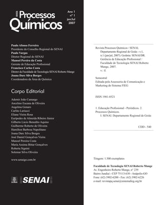 Processos
Químicos
Ano 1
nº 1
jan/Jul
2007
Paulo Afonso Ferreira
Presidente do Conselho Regional do SENAI
Paulo Vargas
Diretor Regional do SENAI
Manoel Pereira da Costa
Gerente de Educação Proﬁssional
Francisco Carlos Costa
Diretor da Faculdade de Tecnologia SENAI Roberto Mange
Joana Darc Silva Borges
Coordenadora da Área de Química
Corpo Editorial
Ademir João Camargo
Ancelmo Eucana de Oliveira
Angelma Genaro
Carlito Lariucci
Eliane Vieira Rosa
Eurípedes de Almeida Ribeiro Júnior
Gilberto Lúcio Benedito Aquino
Guilherme Roberto de Oliveira
Hamilton Barbosa Napolitano
Joana Darc Silva Borges
José Daniel Gonçalves Vieira
Manoel Pereira Costa
Maria Assima Bittar Gonçalves
Roberta Signini
Solemar Silva Oliveira
www.senaigo.com.br
Revista Processos Químicos / SENAI.
Departamento Regional de Goiás - v.1,
n.1 (jan/jul, 2007). Goiânia: SENAI/DR.
Gerência de Educação Proﬁssional /
Faculdade de Tecnologia SENAI Roberto
Mange, 2007.
v.: il.
Semestral
Editada pela Assessoria de Comunicação e
Marketing do Sistema FIEG
ISSN 1981-8521
1. Educação Proﬁssional - Periódicos. 2.
Processos Químicos.
I. SENAI. Departamento Regional de Goiás
CDD - 540
Tiragem: 1.500 exemplares
Faculdade de Tecnologia SENAI Roberto Mange
Av. Engenheiro Roberto Mange, n° 239
Bairro Jundiaí - CEP 75113-630 - Anápolis-GO
Fone: (62) 3902-6200 - Fax: (62) 3902-6226
e-mail: revistapq.senai@sistemaﬁeg.org.br
REVISTA
 