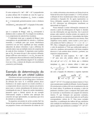 O vetor recíproco S = ha* + kb* + lc* é perpendicular
ao plano difrator hkl. O módulo do vetor S é igual ao
inverso da distância interplanar dhkl
. Assim o módulo
de
S
1 é interpretado geometricamente como a distância
interplanar dhkl
entre planos hkl7,9
. A Equação (5) ﬁca então
λθ =sen2 hkld (8)
que é a equação de Bragg1
, onde dhkl
corresponde à
distância entre os planos hkl, θ ao ângulo de incidência,
λ ao comprimento de onda do feixe incidente.
É importante notar que a equação de Bragg é uma
conseqüência da periodicidade do retículo e, conforme
mostrado, a condição para que ocorra interferência
construtiva em um feixe espalhado por duas camadas
adjacentes de planos reticulares é que a diferença de
caminho óptico seja um múltiplo inteiro do comprimento
de onda do feixe incidente. É importante notar também
que se 2dhkl
for menor do que λ não ocorrerá a difração,
porque senθ tem valor máximo 1, e se 2dhkl
for maior do
que λ poderemos observar diferentes ordens de difração n,
com n = 1,2,3..., para diferentes ângulos θ. Se a radiação
tiver um λ ﬁxo, o número de direções com interferência
construtiva será limitado.
Exemplo de determinação da
estrutura de um cristal cúbico
Abordamos até aqui os principais conceitos que nos
permitiram apresentar a lei de Bragg para o fenômeno
da difração dos raios X. A utilidade prática desse
fenômeno é de amplo espectro no estudo cientíﬁco, e
a compreensão desses conceitos á apenas um primeiro
passo para o correto entendimento de técnicas como a
cristalograﬁa de raios X. Apesar do caráter introdutório,
passamos agora a ilustrar através de um exemplo
relativamente simples e familiar uma aplicação dos
conceitos até aqui apresentados, na esperança que sirva
de estímulo ao estudante.
Se pegarmos um porção do sal de cozinha NaCl de
forma tal que possamos pulverizá-los apropriadamente
em pequenos cristais com dimensões da ordem de 10-6
m, e então colocarmos esta amostra em forma de pó na
frente do feixe raios X (por exemplo, λ = 1,54 Å), teremos
a difração do feixe incidente para todas as direções que
satisfazem a Equação (8). Se agora registrarmos os
feixes difratados segundo a metodologia do Método
do Pó6
, obteremos um difratograma semelhante ao
apresentado na Figura 8.
Nossa intenção é extrair informações estruturais da
amostra a partir do difratograma da Figura 8, fazendo
uso das informações até aqui descritas. Isto é possível
porque cada material cristalino produz um espectro do
pó característico, com posições e intensidades das linhas
que dependem do arranjo estrutural de seus átomos. Para
simpliﬁcar nossa análise, vamos aceitar a priori que a
cela unitária do NaCl é cúbica (a = b = c e α = β = γ =
90º). Mas a indagação que queremos responder é: qual
o valor do parâmetro a? Note que conhecendo apenas o
valor de a, podemos univocamente e de forma completa
descrever a cela unitária desse sistema e, portanto, seu
respectivo empacotamento.
O módulo do vetor recíproco S = ha* + kb*
+ lc* para uma cela unitária cúbica é dado por
2
1
222
)lk.(h|*||| ++= aS , de forma que a distância
interplanar dhkl
para o sistema cúbico é dado por
222
lkh
a
dhkl
++
= . Se combinarmos essa expres-
são com a Equação (8) obteremos a seguinte expressão
( ) 2
2
2
2
222
2
4aN
sen
lkh
sen λθθ
==
++
(9)
onde N2
= (h2
+ k2
+ l2
) é sempre um número inteiro e λ2
/4a é
uma constante para o padrão de difração.Assim a Equação
(9) correlaciona os índices hkl com os parâmetros da cela
do cristal cúbico. O problema de encontrar o valor do
parâmetro cristalino a para o composto NaCl pode então
ser resolvido se encontrarmos um conjunto de números
inteiros N2
, que forneçam um quociente constante,
quando dividimos os valores observados de sen2
θ pelos
correspondentes valores de N2
. Para nosso exemplo
especíﬁco, a combinação dos índices hkl que satisfazem
uma condição de interferência construtiva, F(h) ≠ 0, são
apenas aqueles que satisfazem a condição12
N2
= (h2
+ k2
+
Artigo 3
Revista Processos Químicos Jan / Jul de 200742
 