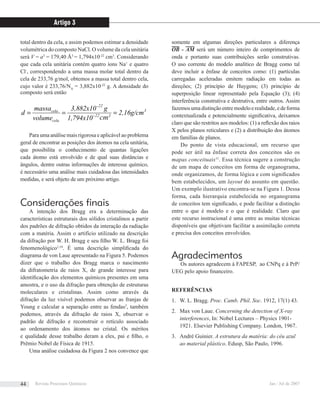 total dentro da cela, e assim podemos estimar a densidade
volumétrica do composto NaCl. O volume da cela unitária
será V = a3
= 179,40 Å3
= 1,794x10-22
cm3
. Considerando
que cada cela unitária contém quatro íons Na+
e quatro
Cl-
, correspondendo a uma massa molar total dentro da
cela de 233,76 g/mol, obtemos a massa total dentro cela,
cujo valor é 233,76/NA
= 3,882x10-22
g. A densidade do
composto será então
3
322
22
cela
cela
2,16g/cm
cm1,794x10
g3,882x10
volume
massa
d === −
−
Para uma análise mais rigorosa e aplicável ao problema
geral de encontrar as posições dos átomos na cela unitária,
que possibilita o conhecimento de quantas ligações
cada átomo está envolvido e de qual suas distâncias e
ângulos, dentre outras informações de interesse químico,
é necessário uma análise mais cuidadosa das intensidades
medidas, e será objeto de um próximo artigo.
Considerações ﬁnais
A intenção dos Bragg era a determinação das
características estruturais dos sólidos cristalinos a partir
dos padrões de difração obtidos da interação da radiação
com a matéria. Assim o artifício utilizado na descrição
da difração por W. H. Bragg e seu ﬁlho W. L. Bragg foi
fenomenológico1,10
. É uma descrição simpliﬁcada do
diagrama de von Laue apresentado na Figura 5. Podemos
dizer que o trabalho dos Bragg marca o nascimento
da difratometria de raios X, de grande interesse para
identiﬁcação dos elementos químicos presentes em uma
amostra, e o uso da difração para obtenção de estruturas
moleculares e cristalinas. Assim como através da
difração da luz visível podemos observar as franjas de
Young e calcular a separação entre as fendas3
, também
podemos, através da difração de raios X, observar o
padrão de difração e reconstruir o retículo associado
ao ordenamento dos átomos no cristal. Os méritos
e qualidade desse trabalho deram a eles, pai e ﬁlho, o
Prêmio Nobel de Física de 1915.
Uma análise cuidadosa da Figura 2 nos convence que
somente em algumas direções particulares a diferença
OB - AM será um número inteiro de comprimentos de
onda e portanto suas contribuições serão construtivas.
O uso corrente do modelo analítico de Bragg como tal
deve incluir a ênfase de conceitos como: (1) partículas
carregadas aceleradas emitem radiação em todas as
direções; (2) princípio de Huygens; (3) princípio de
superposição linear representado pela Equação (3); (4)
interferência construtiva e destrutiva, entre outros. Assim
fazemosumadistinçãoentremodeloerealidade,edeforma
contextualizada e potencialmente signiﬁcativa, deixamos
claro que são restritos aos modelos: (1) a reﬂexão dos raios
X pelos planos reticulares e (2) a distribuição dos átomos
em famílias de planos.
Do ponto de vista educacional, um recurso que
pode ser útil na ênfase correta dos conceitos são os
mapas conceituais11
. Essa técnica sugere a construção
de um mapa de conceitos em forma de organograma,
onde organizamos, de forma lógica e com signiﬁcados
bem estabelecidos, um layout do assunto em questão.
Um exemplo ilustrativo encontra-se na Figura 1. Dessa
forma, cada hierarquia estabelecida no organograma
de conceitos tem signiﬁcado, e pode facilitar a distinção
entre o que é modelo e o que é realidade. Claro que
este recurso instrucional é uma entre as muitas técnicas
disponíveis que objetivam facilitar a assimilação correta
e precisa dos conceitos envolvidos.
Agradecimentos
Os autores agradecem à FAPESP, ao CNPq e à PrP/
UEG pelo apoio ﬁnanceiro.
REFERÊNCIAS
W. L. Bragg.1. Proc. Camb. Phil. Soc. 1912, 17(1) 43.
Max von Laue.2. Concerning the detection of X-ray
interferences, In: Nobel Lectures – Physics 1901-
1921. Elsevier Publishing Company. London, 1967.
André Guinier.3. A estrutura da matéria: do céu azul
ao material plástico. Edusp, São Paulo, 1996.
cm3
22
22
Artigo 3
Revista Processos Químicos Jan / Jul de 200744
 