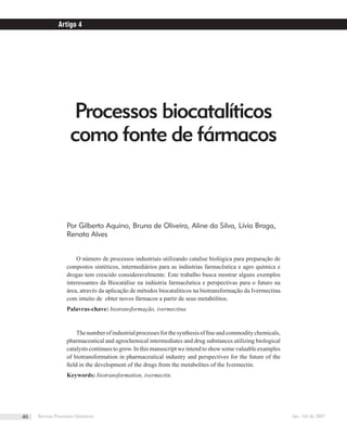 Processos biocatalíticos
como fonte de fármacos
Por Gilberto Aquino, Bruna de Oliveira, Aline da Silva, Lívia Braga,
Renata Alves
O número de processos industriais utilizando catalise biológica para preparação de
compostos sintéticos, intermediários para as indústrias farmacêutica e agro química e
drogas tem crescido consideravelmente. Este trabalho busca mostrar alguns exemplos
interessantes da Biocatálise na indústria farmacêutica e perspectivas para o futuro na
área, através da aplicação de métodos biocataliticos na biotransformação da Ivermectina
com intuito de obter novos fármacos a partir de seus metabólitos.
Palavras-chave: biotransformação, ivermectina
Thenumberofindustrialprocessesforthesynthesisofﬁneandcommoditychemicals,
pharmaceutical and agrochemical intermediates and drug substances utilizing biological
catalysts continues to grow. In this manuscript we intend to show some valuable examples
of biotransformation in pharmaceutical industry and perspectives for the future of the
ﬁeld in the development of the drugs from the metabolites of the Ivermectin.
Keywords: biotransformation, ivermectin.
Artigo 4
Revista Processos Químicos Jan / Jul de 200746
 