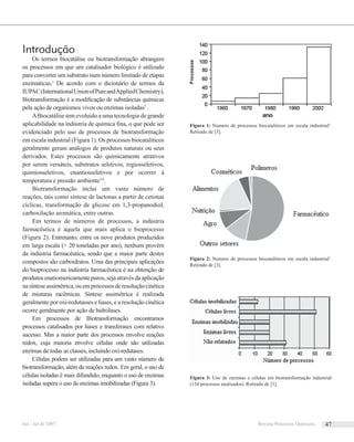 Figura 1: Numero de processos biocataliticos em escala industrial5
.
Retirado de [3].
Figura 2: Numero de processos biocataliticos em escala industrial5
.
Retirado de [3].
Introdução
Os termos biocatálise ou biotransformação abrangem
os processos em que um catalisador biológico é utilizado
para converter um substrato num número limitado de etapas
enzimáticas.1
De acordo com o dicionário de termos da
IUPAC(InternationalUnionofPureandAppliedChemistry),
Biotransformação é a modiﬁcação de substâncias químicas
pela ação de organismos vivos ou enzimas isoladas2
.
ABiocatálise tem evoluído a uma tecnologia de grande
aplicabilidade na indústria de química ﬁna, o que pode ser
evidenciado pelo uso de processos de biotransformação
em escala industrial (Figura 1). Os processos biocataliticos
geralmente geram análogos de produtos naturais ou seus
derivados. Estes processos são quimicamente atrativos
por serem versáteis, substratos seletivos, regiosseletivos,
quimiosseletivos, enantiosseletivos e por ocorrer à
temperatura e pressão ambiente3,4
.
Biotransformação inclui um vasto número de
reações, tais como síntese de lactonas a partir de cetonas
cíclicas, transformação de glicose em 1,3-propanodiol,
carboxilação aromática, entre outras.
Em termos de números de processos, a indústria
farmacêutica é aquela que mais aplica o bioprocesso
(Figura 2). Entretanto, entre os nove produtos produzidos
em larga escala (> 20 toneladas por ano), nenhum provém
da indústria farmacêutica, sendo que a maior parte destes
compostos são carboidratos. Uma das principais aplicações
do bioprocesso na indústria farmacêutica é na obtenção de
produtos enatiomericamente puros, seja através da aplicação
nasínteseassimétrica,ouemprocessosderesoluçãocinética
de misturas racêmicas. Síntese assimétrica é realizada
geralmente por oxi-redutasses e liases, e a resolução cinética
ocorre geralmente por ação de hidrolases.
Em processos de Biotransformação encontramos
processos catalisados por liases e transferases com relativo
sucesso. Mas a maior parte dos processos envolve reações
redox, cuja maioria envolve células onde são utilizadas
enzimas de todas as classes, incluindo oxi-redutases.
Células podem ser utilizadas para um vasto número de
biotransformação, além de reações redox. Em geral, o uso de
células isoladas é mais difundido, enquanto o uso de enzimas
isoladas supera o uso de enzimas imobilizadas (Figura 3).
Figura 3: Uso de enzimas e células em biotransformação industrial
(134 processos analisados). Retirado de [3].
Jan / Jul de 2007 Revista Processos Químicos 47
 