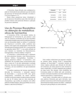 A Fluoxetina, droga utilizada como antidepressivo,
pode ser sintetizada dois procedimentos que são iniciados
por processos de bioconversão utilizando a levedura S.
Cerevisae (Figuras 6 e 7).8
Dentro destas perspectivas temos vislumbrado o
uso de processos biocataliticos para obter derivados de
produtos naturais como potenciais fármacos e aplicação
em processos industriais.
Uso do Processo Biocatalítico
na obtenção de metabólicos
ativos da Ivermectina
A Ivermectina (IVM) é um produto sintético da
hidrogenação da Avermectina B1
, que pertence a uma
série de compostos constituídos de um anel macrolídeo
condensadoaunidadesespirocetalehexaidrobenzofurano,
com um dissacarídeo ligado ao carbono 13, produzidas
por Streptomyces avermitilis, sendo a primeira mais
potente e mais segura como antiparasitário. Elas têm sido
utilizadasparaestepropósitodesde1981,ecomopesticida
na agricultura desde 1985,9-12
e vem sendo utilizada em
seres humanos no tratamento da Oncocerticercose,
Estrongiloidíase e Filariose linfática13
(Figura 8).
A Ivermectina é comercializada para o tratamento
de várias parasitoses humanas, como Oncocerticecose,
Filariose linfática, Estrongiloidíase, Ascaridíase e
algumas parasitoses cutâneas.14
A Ivermectina e seus
metabólitos são excretados quase exclusivamente pelas
fezes e menos de 1% da dose administrada é excretada
pela urina. Sua meia-vida plasmática no homem é de 12
a 24 horas, e de seus metabólitos é de aproximadamente
três dias15
.
A complexa arquitetura das lactonas macrocíclicas
derivadas da Avermectina, o remarcado espectro
de bioatividade e o sucesso da IVM como agente
antiparasitário, estimularam um intenso interesse
cientíﬁco emdiversoscampos,levandoaodesenvolvimento
de mais de 50 sínteses totais de vários derivados de
Avermectinas, o que resultou em compostos com melhor
perﬁl de atividade biológica, além de possibilitar um acesso
sintético a cada sítio da molécula.16,17
Estes estudos evidenciaram que pequenas variações
na estrutura destas lactonas levam a pronunciadas
mudanças na bioatividade18-20
, entretanto, métodos de
síntese orgânica aplicados para obtenção de derivados
da Ivermectina, por síntese parcial ou total, mostram-se
muito complicados e de difícil adaptação para produção
em larga escala. Não obstante, vários metabólitos da
Ivermectina podem ser obtidos pela ação enzimática,
levando à formação de produtos com bom rendimento de
maneira regiosseletiva e enantiosseletiva.
Assim sendo, a biocatálise pode ser utilizada como
uma poderosa ferramenta para gerar derivados, mais
potentesemenostóxicosdaIvermectina,paraotimizaçãoe
determinaçãodarelaçãoestrutura-atividade,21
eadaptação
do processo para produção em escala industrial.
Figura 8: Estrutura das Avermectinas.
Artigo 4
Revista Processos Químicos Jan / Jul de 200750
 