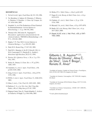 REFERÊNCIAS
Yu Liu S. et al1. J. Agric. Food Chem. 44, 313- 319, 1996.
Yu. Borodina, A. Sadym, D. Filimonov, V. Blinova,2.
A. Dmitriev, V. Poroikov J. Chem. Inf. Comput. Sci.
43, 1636-1646, 2003.
Straathof, A. et al The Production of Fine Chemical3.
by Biotransformation. Current Opinion in
Biotechnology. v. 13, p. 548-556, 2002.
Thomas S.M.; DiCosimo R.; Nagarajan V.4.
Biocatalysis: applications and potentials for the
chemical industry. TRENDS in Biotechnology v. 20
No
6 , 238-242, 2002.
Begley, T. P., Tsai, M.D.5. Current Opinion in
Chemical Biology, v. 7, p. 228-229, 2003.
Patel, R.N.6. Biomol Eng, 17:167-182, 2001.
Patel R.N., Banerjee A, Ko R.Y, Howell, J.M., Li7.
W.S, Comezoglu F.T., Partyka R.A., Szarka L:
Biotechnol Appl Biochem, 20:23-33, 1994.
Pereira, R.S.8. Química Nova, v. 20, n. 5, p. 551-
554, 1997.
I9. keda, H., Omura, S. Chem. Rev. v. 97, p.2591-
1609, 1997.
A10. nastásio, A., et al. J. Agric. Food Chem., v.50,
p.5241-5245, 2002.
Z11. eng, Z.et al. J. Agric. Food Chem., v.44, p.3374-
3378, 1996.
PENG, J.12. et al. J. Agric. Food Chem. 51, 2246-2252,
2003.
Z13. han, J. et al., J. Nat. Prod. 65, 1693-1695, 2002.
Barbosa14. , C. A., et al. Rev. Inst. Med. Trop. São
Paulo, v.40, n.3, May-Jun, p.137-43. 1998.
Dupouy-Camet, Yera, H., Tourte-Schaefer, C.15. Archives
de Pédiatrice 10 Suppl. 5, p. 545s-549s, 2003.
Meike, P.T.16. J. Med. Chem., v. 44,n.5, p.641-659
Nagai, K. et al.17. Bioorg. & Med. Chem. Lett., v.14, p.
4135-4139.
Chabala, J.C. et al.18. J. Med. Chem. v. 23, p. 1134-
1136, 1980.
Blizzard, T.A., et al.19. J. Med. Chem., v.35, p. 3873-3878.
Banks, B.J. et al.20. Bioorg. Med. Chem. Lett., v.8, p.
2017-2025, 2000.
S21. ayed, K.A.E. et al. J. Nat. Prod., v.65, p.1547-
1553, 2002.
Gilberto L. B. Aquino*1,2,3
,
Bruna de Oliveira1
, Aline C.
da Silva2
, Lívia F. Braga2
,
Renata X. Alves4
1
Faculdade de Farmácia, Unidade de Ciências Exatas e Tecnológicas,
UEG, CP 459, CEP 75001-970, Anápolis, GO, Brasil
2
Faculdade de Farmácia, Unievangélica, CEP 75070-290, Anápolis,
GO, Brasil
3
Faculdade de Tecnologia SENAI Roberto Mange, CEP 75113-630,
Anápolis, GO, Brasil
4.
Faculdade de Ciências Farmacêuticas, UNESP, CEP 14800-901,
Araraquara, SP, Brasil
* E-mail: gilberto.benedito@ueg.br
Jan / Jul de 2007 Revista Processos Químicos 51
 
