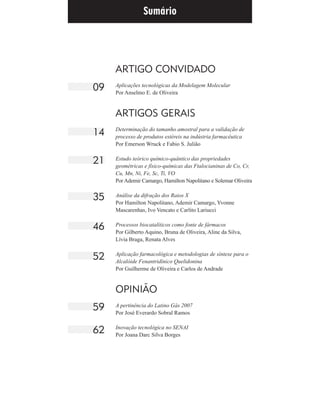 ARTIGO CONVIDADO
Aplicações tecnológicas da Modelagem Molecular
Por Anselmo E. de Oliveira
ARTIGOS GERAIS
Determinação do tamanho amostral para a validação de
processo de produtos estéreis na indústria farmacêutica
Por Emerson Wruck e Fabio S. Julião
Estudo teórico químico-quântico das propriedades
geométricas e físico-químicas das Ftalocianinas de Co, Cr,
Cu, Mn, Ni, Fe, Sc, Ti, VO
Por Ademir Camargo, Hamilton Napolitano e Solemar Oliveira
Análise da difração dos Raios X
Por Hamilton Napolitano, Ademir Camargo, Yvonne
Mascarenhas, Ivo Vencato e Carlito Lariucci
Processos biocatalíticos como fonte de fármacos
Por Gilberto Aquino, Bruna de Oliveira, Aline da Silva,
Lívia Braga, Renata Alves
Aplicação farmacológica e metodologias de síntese para o
Alcalóide Fenantridínico Quelidonina
Por Guilherme de Oliveira e Carlos de Andrade
OPINIÃO
A pertinência do Latino Gás 2007
Por José Everardo Sobral Ramos
Inovação tecnológica no SENAI
Por Joana Darc Silva Borges
09
14
21
35
46
52
59
62
Sumário
 