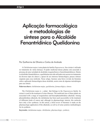 Aplicação farmacológica
e metodologias de
síntese para o Alcalóide
Fenantridínico Quelidonina
Por Guilherme de Oliveira e Carlos de Andrade
A Chelidonium majus é uma planta da família Papavaracea. Seu extrato é utilizado
no tratamento de várias doenças. O poder medicinal dessas plantas está associado à
presença de uma variedade de alcalóides isoquinolínicos e benzofenantridínicos. Dentre
os alcalóides fenantridínicos, a quelidonina tem sido utilizada com sucesso no tratamento
de diversos tipos de câncer e, apesar de seu interesse farmacológico, poucas sínteses
surgiram para essa molécula. Nesse artigo, fazemos uma breve revisão da literatura
sobre a aplicação farmacológica desse alcalóide, assim como de algumas metodologias
para sua síntese.
Palavras-chave: chelidonium majus, quelidonina, farmacológica, síntese.
The Chelidonium majus is a plant that belongs to the Papavaracea family. Its
extract is used in the treatment of some illnesses. The medicinal uses of these plants are
associated with a range of isoquinolines and benzophenanthridines alkaloids. Among
phenanthridines alkaloids, the chelidonine has been used successfully in the treatment
of differents kinds of cancer and, although its pharmacologic interest, this molecule
have only a few syntheses. In this article, a brief revew of literature is made on the
pharmacologic application of this alkaloids, as well as of some syntetics methodologies
for its synthesis.
Keywords: chelidonium majus, chelidonine, pharmacologic, synthesis.
Artigo 5
Revista Processos Químicos Jan / Jul de 200752
 