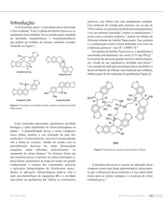 Introdução
A Chelidonium majus1
é uma planta nativa da Europa
e Ásia ocidental.2
Esta é a planta da família Papavaracea
atualmente mais estudada. Isso se justiﬁca pela variedade
de alcalóides isoquinolínicos e benzofenatridínicos
que podem ser isolados da mesma, conforme exemplo
mostrado na Figura 1.
Estas moléculas apresentam signiﬁcativa atividade
biológica e estão distribuídos de forma heterogênea na
planta.3
A disponibilidade desses e outros compostos
nessa planta, justiﬁca a sua utilização da para ﬁns
medicinais.4
Comercialmente, essa erva é comercializada
sob a forma de extratos,5
obtidos de acordo com os
procedimentos descritos em várias farmacopéias
européias, sendo utilizados, posteriormente, no
tratamento de várias doenças.6
Os chineses foram um
dos primeiros povos a fazerem uso desse ﬁtoterápico e,
dessa forma, acumularam ao longo do tempo um grande
conhecimento a respeito dos constituintes químicos
e aplicações farmacológicas da Chelidonium majus.7
Dentre as aplicações farmacológicas, pode-se citar a
ação anti-micbrobiana da sanguarina 1b e a atividade
anti-câncer da quelidonina 1a.8
Dentre os constituintes
químicos, este último tem sido amplamente estudado.
Esta molécula foi isolada pela primeira vez no ano de
1839 e tornou-se o primeiro alcalóide benzofenantridínico
a ter sua estrutura elucidada.9
Ambos os enantiômeros,10
assim como a mistura racêmica,11
podem ser obtidos de
diferentes plantas da família Papaveracea. Sua estrutura
e a conﬁguração relativa foram deduzidas com base em
evidências químicas12
, raio-X13
e RMN 1
H.14
Em plantas da família Papavaracea, a quelidonina é
encontrada principalmente nas raízes (376 mg/100 g).15
Essa molécula apresenta grande interesse farmacológico,
em virtude de sua signiﬁcativa atividade anti-câncer.16
Um exemplo da aplicação tecnológica desse alcalóide é o
desenvolvimento do Ulkrain, uma molécula semi-sintética,
obtida a partir de três moléculas da quelidonina (Figura 2).
A literatura descreveu o sucesso da aplicação desse
composto como uma droga quimioterápica, destacando-
se que o diferencial dessa molécula é a sua seletividade
tóxica para as células malignas e a ausência de efeito
colateral grave.17
Figura 1: Exemplos de alcalóides obtidos a partir de plantas da família
Papavaracea.
Figura 2: Estrutura do composto semi-sintético Ulkrain.
Jan / Jul de 2007 Revista Processos Químicos 53
 