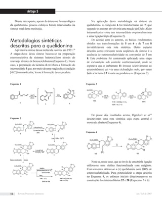 Diante do exposto, apesar do interesse farmacológico
da quelidonina, poucos esforços foram direcionados na
síntese total desta molécula.
Metodologias sintéticas
descritas para a quelidonina
Aprimeira síntese dessa molécula ocorreu em 1971.18
A etapa-chave desta síntese baseou-se na preparação
estereosseletiva de sistemas heterocíclicos através do
rearranjo térmico de benzociclobuteno (Esquema 1). Neste
caso, a preparação da lactama 4 envolveu a formação do
intermediário 3 que, por meio de uma reação de cicloadição
[4+2] intramolecular, levou à formação desse produto.
Na aplicação desta metodologia na síntese da
quelidonina, o composto 6 foi transformado em 7, que
segundo os autores envolveria uma reação de Diels-Alder
intramolecular entre um intermediário o-quinodimetano
e uma ligação tripla (Esquema 2).
De acordo com os autores, os baixos rendimentos
obtidos nas transformações de 5 em 6 e de 7 em 8
inviabilizavam esta rota sintética. Outro aspecto
descrito como relevante nesta seqüência de síntese é a
ausência de estereosseletividade na conversão de 7 em
8. Este problema foi contornado aplicando uma etapa
de cicloadição sob controle conformacional, onde se
esperava que o carbamato 11 levasse seletivamente ao
estereoisômero cis via uma cicloadição endo, por outro
lado a lactama 12 levaria ao produto exo (Esquema 3).
De posse dos resultados acima, Oppolzer et al19
descreveram uma rota sintética cuja etapa central é
mostrada abaixo (Esquema 4).
Nota-se, nesse caso, que ao invés de uma tripla ligação
utilizou-se uma oleﬁna funcionalizada com oxigênio.
Com esta rota, obteve-se a (±) quelidonina com 100% de
estereosseletividade. Para potencializar a etapa descrita
no Esquema 4, os esforços iniciais direcionaram-se na
construção dos intermediários 22 e 28 (Esquemas 5 e 6).
Esquema 1 Esquema 3
Esquema 2
Esquema 4
Artigo 5
Revista Processos Químicos Jan / Jul de 200754
 