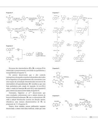 De posse dos intermediários 22 e 28, o estireno 5 foi
sintetizado e posteriormente convertido na quelidonina e
norquelidonina (Esquema 7).
Os autores descreveram que o alto controle
regioquímicoalcançadoeaausênciadeprodutosderivados
de um hipotético (Z)-quinodimetano são consistentes com
uma reação de cicloadição intramolecular irreversível do
intermediário (E)-quinodimetano 30. Acredita-se que uma
forte preferência pelo estado de transição A (exo-NO2
)
sobre o estado de transição B (endo-NO2
) seja responsável
pelo controle da estereosseletividade (Esquema 8).
Entretanto, Oppolzer et al.19
descreveram que
estes resultados contrastaram com a adição térmica do
benzociclobutenilcarbamato 28 com ω-nitroestireno 33,
onde a adição bimolecular ocorreu em direção oposta,
obtendo-se uma mistura diastereomérica de 34, na
proporção de 2:1 (Esquema 9).
Depois deste trabalho, poucas publicações surgiram
descrevendo a síntese total desta molécula, sendo que estas
Esquema 5
Esquema 6
Esquema 7
Esquema 8
Esquema 9
Jan / Jul de 2007 Revista Processos Químicos 55
 