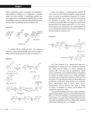 sínteses geralmente ocorrem via reações de cicloadição e
todas racêmicas. Cushman et al.20
propuseram a segunda
síntese total deste alcalóide. A metodologia sintética teve
como etapa-chave a condensação do anidrido 35 com a base
deSchiff36,levando-seàisoquinolona37,queposteriormente
foi convertida na quelidonina racêmica (Esquema 10).
O anidrido 35 foi obtido por duas vias sintéticas
diferentes, a partir do piperonal 39, ambas em sete etapas.A
síntese desta molécula está descrita abaixo (Esquema 11).
Nesta rota sintética, a condensação do anidrido 35
com a base de Schiff 36 desempenhou o papel de etapa
chave na síntese da quelidonina (Esquema 12). A baixa
estereosseletividade desta etapa restringe parcialmente
sua aplicação na síntese, uma vez que a reação de
condensação entre 35 e 36 leva à formação de uma mistura
diastereomérica de isoquinolonas (67% cis; 33% trans).
Outro aspecto a ser considerado é que o diastereômero 37
(cis) é termodinamicamente menos estável, podendo ser
interconvertido no isômero trans.
Em 1986, Hanaoka et al. 21
descreveram uma nova
metodologia de síntese para esta substância (Esquema
13). Nessa rota de síntese, os autores partiram da
coptisina 49, como precursor da quelidonina. Assim
como a quelidonina, esse alcalóide também é encontrado
em plantas da família Papavaracea, sendo usualmente
encontrado em concentrações superiores (509 mg/100 g
nas folhas; 970 mg/100 g nas raízes) às encontradas para
quelidonina, justiﬁcando, dessa forma, a sua utilização
como matéria-prima para a síntese desse último.
Paralelamente, deve-se destacar que todas as etapas
de síntese, excetuando-se a última, foram obtidas em
rendimentos superiores a 90%.
Uma aparente limitação dessa síntese estaria associada à
etapadereduçãode51,aquallevouaumamisturadeisômeros
(80% cis, 15% trans). Entretanto, o tratamento de ambos com
ácido sulfúrico, em ácido acético, forneceu 53, que foi então
convertido na quelidonina racêmica. Desde então, nenhuma
outra síntese foi descrita para esse alcalóide.
Esquema 10
Esquema 11
Esquema 12
Artigo 5
Revista Processos Químicos Jan / Jul de 200756
 