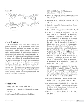 Conclusões
O levantamento feito nessa breve revisão nos
permite concluir: (1) a quelidonina, assim como
outros alcalóides presentes em plantas da família
Papavaracea, surgem como fármacos promissores
para o desenvolvimento de medicamentos eﬁcazes no
tratamento de diversas doenças, entre elas o câncer; (2)
a utilização de extratos de Chelidonium majus ainda é
o método mais eﬁciente de acesso à quelidonina, uma
vez que as metodologias de síntese descritas para essa
molécula, com exceção ao de Hanaoka, são longas e
trabalhosas. Todas levam a quelidonina racêmica; (3)
uma alternativa para obter um método de síntese mais
eﬁciente para a quelidonina seria partir de um precursor
natural, abundante e com alguma semelhança estrutural
com o alcalóide, em um caso análogo ao utilizado por
Hanaoka, que partiu da coptisina.
REFERÊNCIAS
Probst, J. M.;1. Ann. Pharm. 1839, 29,113.
Colombo, M. L.; Bosisio, E.;2. Pharmacol. Res. 1996,
33, 127.
a) Hegnauer R.;3. Chemotaxonomie der Pﬂanzen
1969, 5, 264. b) Tomi, F.; Colombo, M. L;
Phytochemistry 1995, 40, 37.
Paris R. R.; Moyse, H.;4. Precis de Matiere Médicale
1967, 2, 207.
Colombo, M. L.; Bosisio, E.;5. Pharm. Res. 1996,
33, 127.
Fulde, G.; Wichtl, M.;6. Deutsche Apotheker Zeitung
1994, 135, 1031.
Niu, C.; He, L.;7. Zhongguo Yaoxue Zazhi 1994, 29, 138.
a) Tan, G. T.; Pezzuto, J.; Kinghorn, A. D.;8. J. Nat.
Prod. 1991, 54, 143. b) Boegge, S. C.; Kesper, S.;
Verspohl, E. J.; Nahrstedt, A.; Planta Med. 1996,
62, 173. c) Hiller, K, O.; Ghorbani, M.; Schilcher,
H.; Planta Med. 1998, 64, 758. d). Kery, A.;
Horvath, J.; Nasz, I.; Verzar-Petri, G.; Kulcsar G.;
Dan, P, Acta Pharm. 1987, 57, 19. e) Kokoska, L.;
Polesny, Z.; Rada, V.; Nepovim.; A.; Vanek, T.; J.
Ethnopharm. 2002, 82, 51. f) Lenfeld, J.; Kroutil,
M.; Marsalek, E.; Slavik, J.; Preninger, V.; Simanek,
V.; Planta Med. 1981, 43, 161. g) Mahady, G.
B.; Pendland, S. L.; Stoia, A.; Chadwick, L. R.;
Phutother Res. 2003, 17, 217. h) Hejtmankova, N.;
Walterova, D.; Preininger, V.; Planta Med. 1981,
43, 161. i) Vahlensieck, U.; Hahn, R.; Winterhoff,
H.; Gumbinger, H. G.; Nahrstedt, A.; Kemper, F. H.;
Planta Med. 1995, 61, 267.
a) von Bruchhausen, F.; Bersch, H. W.;9. Chem. Ber.
1930, 63, 2520. b) Spãth, E.; Kuffner, F.; Chem. Ber.
1931, 64, 370. c) Bersch, H. W.; Arch. Pharm. 1958,
291, 491. c) Chen, C. –Y.; MacLean, D. B.; Can. J.
Chem. 1967, 45, 3001. d) Naruto, S.; Arakawa, S.;
Haneko, H.; Tetrahedron Lett. 1968, 1705.
a) Slavik, J.; Slaviková, L.10. Collect. Czech. Chem.
Comm. 1957, 22, 279. b) Ibid., 1959, 24, 3141.
a) Schlotterbeck, J. O.; Watkins, H. C.;11. Chem. Ber.
1902, 35, 7. b) Slavik, J.; Slaviková, L.; Brabenec,
J. Collect. Czech. Chem. Comm. 1965, 30, 3697. c)
Slaviková, L. ibid., 1968, 33, 635.
Bruchhausen, F.; Bersch, H. W.;12. Chem. Ber. 1931,
63, 2520.
Esquema 13
Jan / Jul de 2007 Revista Processos Químicos 57
 