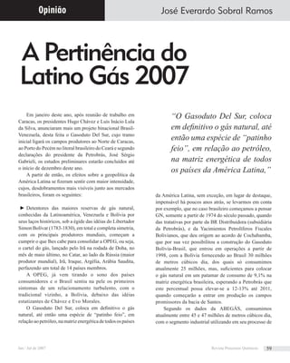 A Pertinência do
Latino Gás 2007
José Everardo Sobral Ramos
Em janeiro deste ano, após reunião de trabalho em
Caracas, os presidentes Hugo Chávez e Luis Inácio Lula
da Silva, anunciaram mais um projeto binacional Brasil-
Venezuela, desta feita o Gasoduto Del Sur, cujo tramo
inicial ligará os campos produtores ao Norte de Caracas,
ao Porto do Pecém no litoral brasileiro do Ceará e segundo
declarações do presidente da Petrobrás, José Sérgio
Gabrieli, os estudos preliminares estarão concluídos até
o início de dezembro deste ano.
A partir de então, os efeitos sobre a geopolítica da
América Latina se ﬁzeram sentir com maior intensidade,
cujos, desdobramentos mais visíveis junto aos mercados
brasileiros, foram os seguintes:
► Detentores das maiores reservas de gás natural,
conhecidas da Latinoamérica, Venezuela e Bolívia por
seus laços históricos, sob a égide das idéias do Libertador
Simon Bolívar (1783-1830), em total e completa simetria,
com os principais produtores mundiais, começam a
cumprir o que lhes cabe para consolidar a OPEG, ou seja,
o cartel do gás, lançado pelo Irã na rodada de Doha, no
mês de maio último, no Catar, ao lado da Rússia (maior
produtor mundial), Irã, Iraque, Argélia, Arábia Saudita,
perfazendo um total de 14 países membros.
A OPEG, já vem tirando o sono dos países
consumidores e o Brasil sentiu na pele os primeiros
sintomas de um relacionamento turbulento, com o
tradicional vizinho, a Bolívia, debaixo das idéias
estatizantes de Chávez e Evo Morales.
O Gasoduto Del Sur, coloca em deﬁnitivo o gás
natural, até então uma espécie de “patinho feio”, em
relaçãoaopetróleo,namatrizenergéticadetodosospaíses
da América Latina, sem exceção, em lugar de destaque,
impensável há poucos anos atrás, se levarmos em conta
por exemplo, que no caso brasileiro começamos a pensar
GN, somente a partir de 1974 do século passado, quando
das tratativas por parte da BR Distribuidora (subsidiária
da Petrobrás), e da Yacimientos Petrolíferos Fiscales
Bolivianos, que deu origem ao acordo de Cochabamba,
que por sua vez possibilitou a construção do Gasoduto
Bolívia-Brasil, que entrou em operações a partir de
1998, com a Bolívia fornecendo ao Brasil 30 milhões
de metros cúbicos dia, dos quais só consumimos
atualmente 25 milhões, mas, suﬁcientes para colocar
o gás natural em um patamar de consumo de 9,1% na
matriz energética brasileira, esperando a Petrobrás que
este percentual possa elevar-se a 12-13% até 2011,
quando começarão a entrar em produção os campos
promissores da bacia de Santos.
Segundo os dados da ABEGÁS, consumimos
atualmente entre 45 e 47 milhões de metros cúbicos dia,
com o segmento industrial utilizando em seu processo de
Opinião
“O Gasoduto Del Sur, coloca
em deﬁnitivo o gás natural, até
então uma espécie de “patinho
feio”, em relação ao petróleo,
na matriz energética de todos
os países da América Latina,”
Jan / Jul de 2007 Revista Processos Químicos 59
 