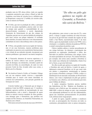 produção mais de 30% dessa oferta, vindo em seguida
o segmento automotivo que coloca o Brasil ao lado da
Argentina, com frotas de veículos leves e utilitários que
já ultrapassam a marca de 1,5 milhão, de veículos cada,
como as maiores do Planeta.
► O Chile, que tem na produção de cobre, o principal
item de sua pauta exportadora, precisa cada vez mais
de energia para garantir a sustentabilidade de seu
desenvolvimento econômico e social, dependendo
fortemente do fornecimento de gás dos campos da
Argentina, que por sua vez, precisa também do energético
para fazer crescer seu parque industrial. O resultado
dessa interface, de tantos interesses é um relacionamento
conturbado em meio à desconﬁança entre os dois países.
► O Peru, com grandes reservas na região de Camisea,
não vê em seus horizontes, maiores problemas para
exploração em parceria com as petroleiras Internacionais
e em virtude de seu reduzido mercado, incorporará sem
maiores problemas o gás natural à sua matriz energética.
► A Venezuela, detentora de reservas superiores a 4
trilhões de metros cúbicos tem assento garantido e
lugar de destaque, nas demárches, iniciadas a partir do
encontro de Doha, na consolidação, do cada vez mais
presente Cartel do Gás, levando sobre suas costas, a
Bolívia de Evo Morales.
► Na América Central e Caribe, só Trinidad e Tobago
tem em sua empresa estatal, reservas e capacidade
instalada para se inserir com maior densidade no
contexto da Latinoamérica, com posição garantida na
formação do Cartel.
Convém lembrar que a Venezuela que já integra o
poderoso Cartel da OPEP, composto por 11 membros,
implanta agressiva política de nacionalização de seus
hidrocarbonetos, com a moral e disposição de quem
detém as maiores reservas mundiais de óleos pesados,
com destaque para o Oremulsion, que prolifera nos
campos do Rio Orenoco, na Amazônia Venezuelana, na
fronteira com o Brasil.
Pelomenosemumhorizontedecincoanos2010/2011,
não poderemos, para crescer a uma taxa de 5%, como
prevê, e deseja a equipe econômica do atual Governo,
nos privar do gás boliviano oriundo das regiões de San
Izidro e San Martin, nacionalizados desde 1º de maio
último, agora de propriedade exclusiva da YPFB, com a
orientação e a completa cobertura da poderosa PDVSA,
a estatal venezuelana de petróleo e gás.
Chávez também adotou o mesmo procedimento de
seu colega boliviano. Ao diminuir a participação das
petroleiras na exploração, distribuição e reﬁno, dos
derivados de petróleo transformou seus antigos sócios
em meros prestadores de serviços. No cenário boliviano,
por exemplo, não restou outro caminho à Petrobrás se
não vender suas reﬁnarias de Cochabamba e Santa Cruz
de La Sierra, ao governo boliviano.
De olho no pólo gás químico na região de Corumbá,
a Petrobrás não sairá da Bolívia. A partir de agora, a
diplomacia comercial brasileira vai ter que ousar todo
seu talento e competência, minimizando os traumas
que levaram a Petrobrás a entregar à YPFB, o reﬁno e a
distribuição de um mercado consumidor, de 40 mil barris
diários, com vistas à implantação do pólo gás químico
na fronteira com a Bolívia, com investimentos previstos
para 6 bilhões de dólares.
A matriz energética brasileira precisa também
das hidrelétricas do Rio Madeira em Rondônia, na
fronteira com a Bolívia que vão aumentar em mais de
6000 MW a oferta de energia no país, cuja construção
vem enfrentando problemas no seio dos ambientalistas,
apesar dos insistentes pronunciamentos do presidente
Lula, defensor deste mega-projeto.
A partir de agora, segundo analistas e estudiosos
do setor, as preocupações dos Governos em todos os
continentes, principalmente entre os países emergentes,
“De olho no pólo gás
químico na região de
Corumbá, a Petrobrás
não sairá da Bolívia.”
Latino Gás 2007
Revista Processos Químicos Jan / Jul de 200760
 