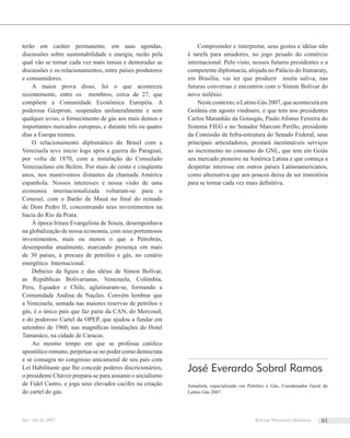 terão em caráter permanente, em suas agendas,
discussões sobre sustentabilidade e energia, razão pela
qual vão se tornar cada vez mais tensas e demoradas as
discussões e os relacionamentos, entre países produtores
e consumidores.
A maior prova disso, foi o que aconteceu
recentemente, entre os membros, cerca de 27, que
compõem a Comunidade Econômica Européia. A
poderosa Gázprom, suspendeu unilateralmente e sem
qualquer aviso, o fornecimento de gás aos mais densos e
importantes mercados europeus, e durante três ou quatro
dias a Europa tremeu.
O relacionamento diplomático do Brasil com a
Venezuela teve início logo após a guerra do Paraguai,
por volta de 1870, com a instalação do Consulado
Venezuelano em Belém. Por mais de cento e cinqüenta
anos, nos mantivemos distantes da chamada América
espanhola. Nossos interesses e nossa visão de uma
economia internacionalizada voltaram-se para o
Conesul, com o Barão de Mauá no ﬁnal do reinado
de Dom Pedro II, concentrando seus investimentos na
bacia do Rio da Prata.
Á época Irineu Evangelista de Souza, desempenhava
na globalização de nossa economia, com seus portentosos
investimentos, mais ou menos o que a Petrobrás,
desempenha atualmente, marcando presença em mais
de 30 países, à procura de petróleo e gás, no cenário
energético Internacional.
Debaixo da ﬁgura e das idéias de Simon Bolívar,
as Repúblicas Bolivarianas, Venezuela, Colômbia,
Peru, Equador e Chile, aglutinaram-se, formando a
Comunidade Andina de Nações. Convém lembrar que
a Venezuela, sentada nas maiores reservas de petróleo e
gás, é o único país que faz parte da CAN, do Mercosul,
e do poderoso Cartel da OPEP, que ajudou a fundar em
setembro de 1960, nas magníﬁcas instalações do Hotel
Tamanáco, na cidade de Caracas.
Ao mesmo tempo em que se professa católico
apostólico romano, perpetua-se no poder como democrata
e se consagra no congresso unicameral de seu país com
Lei Habilitante que lhe concede poderes discricionários,
o presidente Chávez prepara-se para assumir o socialismo
de Fidel Castro, e joga seus elevados cacifes na criação
do cartel do gás.
Compreender e interpretar, seus gestos e idéias não
é tarefa para amadores, no jogo pesado do comércio
internacional. Pelo visto, nossos futuros presidentes e a
competente diplomacia, alojada no Palácio do Itamaraty,
em Brasília, vai ter que produzir muita saliva, nas
futuras conversas e encontros com o Simon Bolívar do
novo milênio.
Neste contexto, o Latino Gás 2007, que acontecerá em
Goiânia em agosto vindouro, e que tem nos presidentes
Carlos Maranhão da Goiasgás, Paulo Afonso Ferreira do
Sistema FIEG e no Senador Marconi Perillo, presidente
da Comissão de Infra-estrutura do Senado Federal, seus
principais articuladores, prestará inestimáveis serviços
ao incremento no consumo do GNL, que tem em Goiás
seu mercado pioneiro na América Latina e que começa a
despertar interesse em outros países Latinoamericanos,
como alternativa que aos poucos deixa de ser transitória
para se tornar cada vez mais deﬁnitiva.
José Everardo Sobral Ramos
Jornalista, especializado em Petróleo e Gás, Coordenador Geral do
Latino Gás 2007.
Jan / Jul de 2007 Revista Processos Químicos 61
 