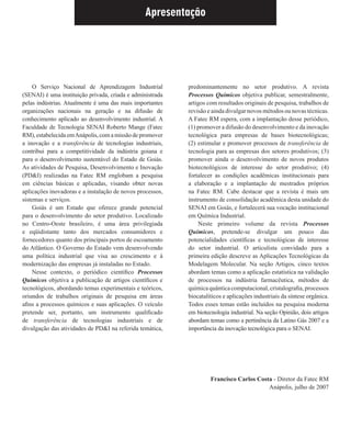 Apresentação
O Serviço Nacional de Aprendizagem Industrial
(SENAI) é uma instituição privada, criada e administrada
pelas indústrias. Atualmente é uma das mais importantes
organizações nacionais na geração e na difusão de
conhecimento aplicado ao desenvolvimento industrial. A
Faculdade de Tecnologia SENAI Roberto Mange (Fatec
RM), estabelecida emAnápolis, com a missão de promover
a inovação e a transferência de tecnologias industriais,
contribui para a competitividade da indústria goiana e
para o desenvolvimento sustentável do Estado de Goiás.
As atividades de Pesquisa, Desenvolvimento e Inovação
(PD&I) realizadas na Fatec RM englobam a pesquisa
em ciências básicas e aplicadas, visando obter novas
aplicações inovadoras e a instalação de novos processos,
sistemas e serviços.
Goiás é um Estado que oferece grande potencial
para o desenvolvimento do setor produtivo. Localizado
no Centro-Oeste brasileiro, é uma área privilegiada
e eqüidistante tanto dos mercados consumidores e
fornecedores quanto dos principais portos de escoamento
do Atlântico. O Governo do Estado vem desenvolvendo
uma política industrial que visa ao crescimento e à
modernização das empresas já instaladas no Estado.
Nesse contexto, o periódico cientíﬁco Processos
Químicos objetiva a publicação de artigos cientíﬁcos e
tecnológicos, abordando temas experimentais e teóricos,
oriundos de trabalhos originais de pesquisa em áreas
aﬁns a processos químicos e suas aplicações. O veículo
pretende ser, portanto, um instrumento qualiﬁcado
de transferência de tecnologias industriais e de
divulgação das atividades de PD&I na referida temática,
predominantemente no setor produtivo. A revista
Processos Químicos objetiva publicar, semestralmente,
artigos com resultados originais de pesquisa, trabalhos de
revisão e ainda divulgar novos métodos ou novas técnicas.
A Fatec RM espera, com a implantação desse periódico,
(1) promover a difusão do desenvolvimento e da inovação
tecnológica para empresas de bases biotecnológicas;
(2) estimular e promover processos de transferência de
tecnologia para as empresas dos setores produtivos; (3)
promover ainda o desenvolvimento de novos produtos
biotecnológicos de interesse do setor produtivo; (4)
fortalecer as condições acadêmicas institucionais para
a elaboração e a implantação de mestrados próprios
na Fatec RM. Cabe destacar que a revista é mais um
instrumento de consolidação acadêmica desta unidade do
SENAI em Goiás, e fortalecerá sua vocação institucional
em Química Industrial.
Neste primeiro volume da revista Processos
Químicos, pretende-se divulgar um pouco das
potencialidades cientíﬁcas e tecnológicas de interesse
do setor industrial. O articulista convidado para a
primeira edição descreve as Aplicações Tecnológicas da
Modelagem Molecular. Na seção Artigos, cinco textos
abordam temas como a aplicação estatística na validação
de processos na indústria farmacêutica, métodos de
químicaquânticacomputacional,cristalograﬁa,processos
biocatalíticos e aplicações industriais da síntese orgânica.
Todos esses temas estão incluídos na pesquisa moderna
em biotecnologia industrial. Na seção Opinião, dois artigos
abordam temas como a pertinência da Latino Gás 2007 e a
importância da inovação tecnológica para o SENAI.
Francisco Carlos Costa - Diretor da Fatec RM
Anápolis, julho de 2007
 