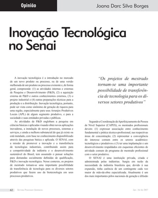 Inovação Tecnológica
no Senai
Joana Darc Silva Borges
A inovação tecnológica é a introdução no mercado
de um novo produto ou processo, ou de uma versão
melhorada de um produto ou processo existente e, de forma
geral, compreende: (1) as atividades internas e externas
de Pesquisa e Desenvolvimento (P&D), (2) a aquisição
externa de P&D e outros conhecimentos externos, (3) o
projeto industrial e (4) outras preparações técnicas para a
produção e a distribuição. Inovação tecnológica, portanto,
pode ser vista como sinônimo de geração de riqueza para
uma região, especialmente para seus Arranjos Produtivos
Locais (APL) de algum segmento produtivo, e para a
sociedade e suas entidades privadas e públicas.
As atividades de P&D englobam a pesquisa em
ciências básicas e aplicadas visando obter novas aplicações
inovadoras, a instalação de novos processos, sistemas e
serviços, e ainda a melhora substancial do que já existe ou
está instalado, com base no conhecimento disponibilizado
através das pesquisas básica e aplicada. O SENAI, com
a missão de promover a inovação e a transferência
de tecnologias industriais, contribuindo assim para
a competitividade da indústria e o desenvolvimento
sustentável do Brasil, tem assumido o pensar soluções
para demandas socialmente deﬁnidas de qualiﬁcação,
P&D e inovação tecnológica. Nesse contexto, os projetos
de mestrado tornam-se uma importante possibilidade
de transferência de tecnologia para os diversos setores
produtivos que fazem uso da biotecnologia em seus
processos produtivos.
SegundoaCoordenaçãodeAperfeiçoamentodePessoa
de Nível Superior (CAPES), os mestrados proﬁssionais
devem: (1) expressar associação entre conhecimento
fundamental e prática técnico-proﬁssional, nas respectivas
áreas de concentração; (2) representar a convergência
do interesse comum entre os setores acadêmico-
tecnológicos e produtivos e (3) ter uma implantação e um
desenvolvimento respaldados em esquemas eﬁcientes de
atividade comum do programa de mestrado proﬁssional
com o setor produtivo.
O SENAI é uma instituição privada, criada e
administrada pelas indústrias. Surgiu em razão da
necessidade da indústria brasileira que, devido à sua
expansão, tinha carência de um contingente cada vez
maior de mão-de-obra especializada. Atualmente é um
dos mais importantes pólos nacionais de geração e difusão
Opinião
“Os projetos de mestrado
tornam-se uma importante
possibilidade de transferên-
cia de tecnologia para os di-
versos setores produtivos”
Revista Processos Químicos Jan / Jul de 200762
 