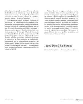 de conhecimento aplicado ao desenvolvimento industrial.
O SENAI apóia as indústrias por meio da formação
de recursos humanos e da prestação de serviços como
assistência ao setor produtivo, serviços de laboratório,
pesquisa aplicada e informação tecnológica.
Considerando a abertura econômica, o processo de
privatização e de internacionalização de empresas exige,
num mundo de intensas e rápidas mudanças tecnológicas,
esforços crescentes de capacitação tecnológica, tanto no
que diz respeito à realização de atividades de pesquisa e
desenvolvimento, quanto à absorção de tecnologia com
vistas ao processo de inovação. Observado o contexto
econômico do Estado de Goiás, propostas de mestrado
proﬁssional propõem-se em atuar na formação de recursos
humanos altamente qualiﬁcados, contribuindo assim para
a consolidação de áreas estratégicas do conhecimento,
fundamentais para o desenvolvimento de Goiás e do
Brasil, uma vez que têm correlação direta com os setores
produtivos. Outro aspecto relevante é a correlação direta
entre mestrados proﬁssionais e a contemporaneidade da
missão do SENAI.
Podemos destacar os seguintes objetivos macros
de tais mestrados: (1) promover o desenvolvimento e a
inovação tecnológica para empresas de bases tecnológicas;
(2) estimular e promover processos de transferência de
tecnologia para as empresas dos setores produtivos; (3)
formar recursos humanos altamente competentes numa
área da tecnologia industrial; (4) agregar valor monetário
aosprodutos.Nessesentido,podem-seformarproﬁssionais
que, em vez de apenas acumularem experiência, poderão
ser aqueles que pensarão a experiência e a elevarão ao
status de experiência compreendida; (5) promover o
desenvolvimento de novos produtos proprietários de
interesse para os setores produtivos.
Joana Darc Silva Borges
Coordenadora Técnica do Curso de Tecnologia em Processos Químicos.
Jan / Jul de 2007 Revista Processos Químicos 63
 