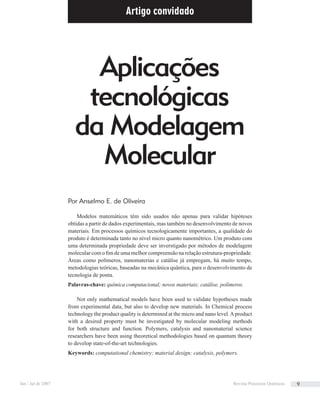 Artigo convidado
Modelos matemáticos têm sido usados não apenas para validar hipóteses
obtidas a partir de dados experimentais, mas também no desenvolvimento de novos
materiais. Em processos químicos tecnologicamente importantes, a qualidade do
produto é determinada tanto no nível micro quanto nanométrico. Um produto com
uma determinada propriedade deve ser inverstigado por métodos de modelagem
molecular com o ﬁm de uma melhor compreensão na relação estrutura-propriedade.
Áreas como polímeros, nanomaterias e catálise já empregam, há muito tempo,
metodologias teóricas, baseadas na mecânica quântica, para o desenvolvimento de
tecnologia de ponta.
Palavras-chave: química computacional; novos materiais; catálise, polímeros.
Not only mathematical models have been used to validate hypotheses made
from experimental data, but also to develop new materials. In Chemical process
technology the product quality is determined at the micro and nano level.Aproduct
with a desired property must be investigated by molecular modeling methods
for both structure and function. Polymers, catalysis and nanomaterial science
researchers have been using theoretical methodologies based on quantum theory
to develop state-of-the-art technologies.
Keywords: computational chemistry; material design; catalysis, polymers.
Aplicações
tecnológicas
da Modelagem
Molecular
Por Anselmo E. de Oliveira
Jan / Jul de 2007 Revista Processos Químicos 9
 