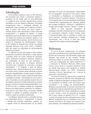 Introdução
Novos processos químicos, cada vez mais eﬁcientes,
são necessários para manter o crescimento industrial e
econômico em um mundo cada vez mais globalizado,
e a criação de novos mercados depende desses avanços
tecnológicos e de seus impactos ambientais. Tecnologias
computacionais como a modelagem molecular são
identiﬁcadas como essenciais para a indústria do futuro1
,
onde os pontos mais críticos que dizem respeito à
indústria química estão relacionados à ciência molecular
computacional e à dinâmica de ﬂuídos2
. A grande
importância que tem sido dada às técnicas computacionais
nos cálculos de estruturas de compostos químicos, e de
suas propriedades físico-químicas, decorre do baixo custo
relativo da computação de alto-desempenho. Clusters
de PCs3
podem ser montados para cálculos em paralelo
utilizando softwares livres, como Linux4
e FreeBSD5
,
além dos centros de computação de alto-desempenho
disponíveis no Brasil6
.
As indústrias de processos químicos como petróleo,
petroquímica, betuminosa, farmacêutica e saúde, agrícola
e alimentos, têxtil, aço e ferro, materiais de construção,
vidros, surfactantes, cosméticos e perfumes, eletrônicos,
são confrontadas, do ponto de vista tecnológico e
cientíﬁco, por dois desaﬁos: a) Pesquisar processos
inovadores para a produção de commodities e produtos
intermediários; e b) Progredir, a partir da química
tradicional, para o desenvolvimento de novos materiais.
Esse último inclui a interface química/biologia no projeto
proteoma, degradabilidade, atividade química, biológica e
terapêutica, entre outros. Já para a cadeia de fornecimento,
a qualidade do produto é determinada nos níveis micro e
nano. Um produto com uma qualidade desejável deve ser
investigado, tanto pela sua função quanto pela sua estrutura
química, com base na relação estrutura/propriedade. Cerca
de 60% de todos os produtos vendidos por companhias
químicas são sólidos amorfos, poliméricos ou cristalinos7
,
e precisam ter suas formas físicas, ou texturas, deﬁnidas
conforme os padrões de qualidade necessários. E isso
também se aplica aos produtos emulsiﬁcados.
A modelagem molecular pode ser entendida com base
nas componentes teórica e computacional. A primeira
é deﬁnida pela descrição matemática, enquanto que
a segunda resulta do desenvolvimento de um método
matemático de modo a ser automatizado e implementado
em um computador8
. Do ponto de vista teórico, podem
ser considerados os fundamentos em termodinâmica9
,
mecânica quântica10
e mecânica estatística11
. Já do ponto de
vistacomputacional,existeumavariedadedemetodologias
computacionais implementadas em softwares gratuitos
(por exemplo: GAMESS12
, NWChem13
e GROMACS14
)
ou pagos (por exemplo: Gaussian15
, Molcas16
e Trident17
).
Dentre as várias aplicações tecnológicas da
modelagem molecular computacional, tem-se as pesquisas
em nanomateriais, polímeros, catálise, biologia celular
e estrutura-atividade, onde se combinam os estudos em
teoria molecular, simulação computacional e medidas
experimentais, com o ﬁm de se obter uma melhor
compreensão das relações estrutura-propriedade.
Polímeros
O uso de técnicas computacionais de simulação
molecular,noestudodaestrutura edaspropriedadesfísico-
químicas de um polímero, está relacionado à organização
estrutural: fase amorfa ou fase cristalina. Modelos
atomísticos podem ser gerados para estruturas amorfas
a partir das conﬁgurações das cadeias poliméricas18,19
,
e simulações de Dinâmica Molecular (MD) podem
fornecer acesso direto às estruturas poliméricas como
um método mais preciso para interpretar as medidas
espectroscópicas obtidas por PALS (Positronium
Annealing Life-time Spectroscopy) em sistemas de
poliestireno e policarbonato20
.
No desenvolvimento de materiais para a indústria de
alimentos, pesquisas em MD têm sido empregadas para
estudar as ligações de hidrogênio em alguns açúcares21,22
;
nos mecanismos de difusão, como em misturas água-
carboidrato23
; e na reologia dos policarboidratos24
.
Mudanças nas propriedades de interface, decorrentes das
modiﬁcaçõesnoﬁmdacadeiapoliméricaparabisfenol-A-
policarbonato (BPA-PC), foram modeladas por cálculos
ab initio, usando a teoria do funcional da densidade
(DFT), para a adesão na superfície Ni (111)25
. A Figura
1 mostra um exemplo de uma conformação possível para
BPA-PC modiﬁcado com p-terc-butilfenol. Como a sub-
molécula de benzeno não alcança uma distância ótima
para a adsorção, essa conformação é puramente repulsiva.
Artigo convidado
Revista Processos Químicos Jan / Jul de 200710
 