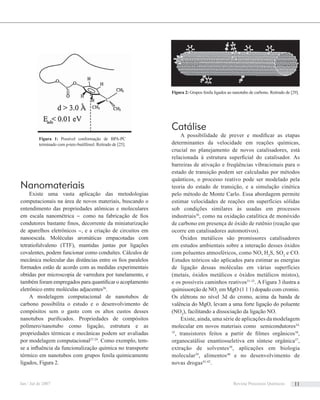 Nanomateriais
Existe uma vasta aplicação das metodologias
computacionais na área de novos materiais, buscando o
entendimento das propriedades atômicas e moleculares
em escala nanométrica – como na fabricação de ﬁos
condutores bastante ﬁnos, decorrente da miniaturização
de aparelhos eletrônicos –, e a criação de circuitos em
nanoescala. Moléculas aromáticas empacotadas com
tetratiofulvaleno (TTF), mantidas juntas por ligações
covalentes, podem funcionar como conduítes. Cálculos de
mecânica molecular das distâncias entre os ﬁos paralelos
formados estão de acordo com as medidas experimentais
obtidas por microscopia de varredura por tunelamento, e
também foram empregados para quantiﬁcar o acoplamento
eletrônico entre moléculas adjacentes26
.
A modelagem computacional de nanotubos de
carbono possibilita o estudo e o desenvolvimento de
compósitos sem o gasto com os altos custos desses
nanotubos puriﬁcados. Propriedades de compósitos
polímero/nanotubo como ligação, estrutura e as
propriedades térmicas e mecânicas podem ser avaliadas
por modelagem computacional27-29
. Como exemplo, tem-
se a inﬂuência da funcionalização química no transporte
térmico em nanotubos com grupos fenila quimicamente
ligados, Figura 2.
Figura 2: Grupos fenila ligados ao nanotubo de carbono. Retirado de [29].
Catálise
A possibilidade de prever e modiﬁcar as etapas
determinantes da velocidade em reações químicas,
crucial no planejamento de novos catalisadores, está
relacionada à estrutura superﬁcial do catalisador. As
barreiras de ativação e freqüências vibracionais para o
estado de transição podem ser calculadas por métodos
quânticos, o processo reativo pode ser modelado pela
teoria do estado de transição, e a simulação cinética
pelo método de Monte Carlo. Essa abordagem permite
estimar velocidades de reações em superfícies sólidas
sob condições similares às usadas em processos
industriais30
, como na oxidação catalítica de monóxido
de carbono em presença de óxido de rutênio (reação que
ocorre em catalisadores automotivos).
Óxidos metálicos são promissores catalisadores
em estudos ambientais sobre a interação desses óxidos
com poluentes atmosféricos, como NO, H2
S, SO2
e CO.
Estudos teóricos são aplicados para estimar as energias
de ligação dessas moléculas em várias superfícies
(metais, óxidos metálicos e óxidos metálicos mistos),
e os possíveis caminhos reativos31-33
. A Figura 3 ilustra a
quimissorção de NO2
em MgO (1 1 1) dopado com cromio.
Os elétrons no nível 3d do cromo, acima da banda de
valência do MgO, levam a uma forte ligação do poluente
(NO2
), facilitando a dissociação da ligação NO.
Existe, ainda, uma série de aplicações da modelagem
molecular em novos materiais como semicondutores34,
35
, transistores feitos a partir de ﬁlmes orgânicos36
,
organocatálise enantiosseletiva em síntese orgânica37
,
extração de solventes38
, aplicações em biologia
molecular39
, alimentos40
e no desenvolvimento de
novas drogas41,42
.
Figura 1: Possível conformação de BPA-PC
terminado com p-terc-butilfenol. Retirado de [25].
Jan / Jul de 2007 Revista Processos Químicos 11
 