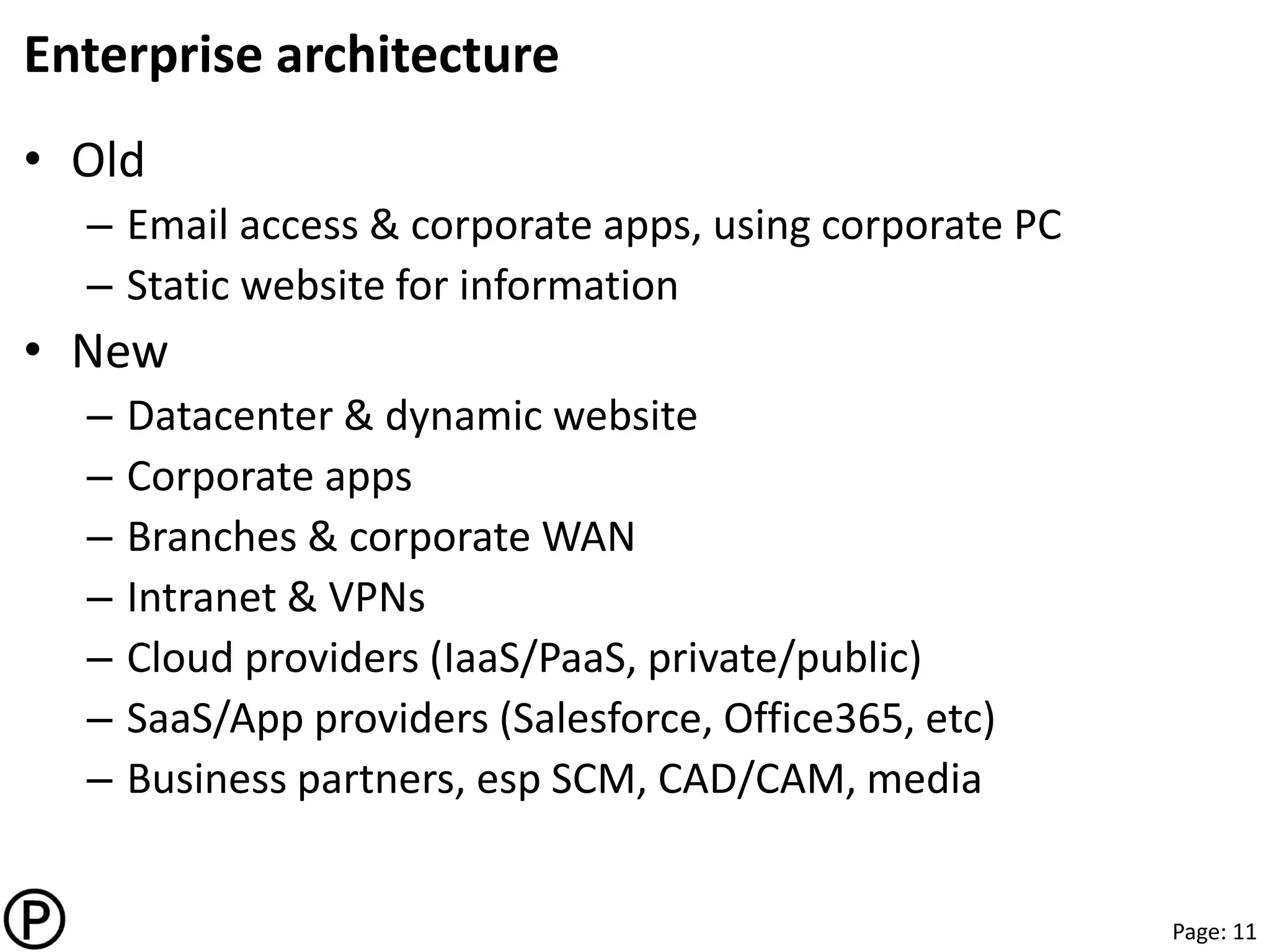 Page: 11
Enterprise architecture
• Old
– Email access & corporate apps, using corporate PC
– Static website for information
• New
– Datacenter & dynamic website
– Corporate apps
– Branches & corporate WAN
– Intranet & VPNs
– Cloud providers (IaaS/PaaS, private/public)
– SaaS/App providers (Salesforce, Office365, etc)
– Business partners, esp SCM, CAD/CAM, media
 
