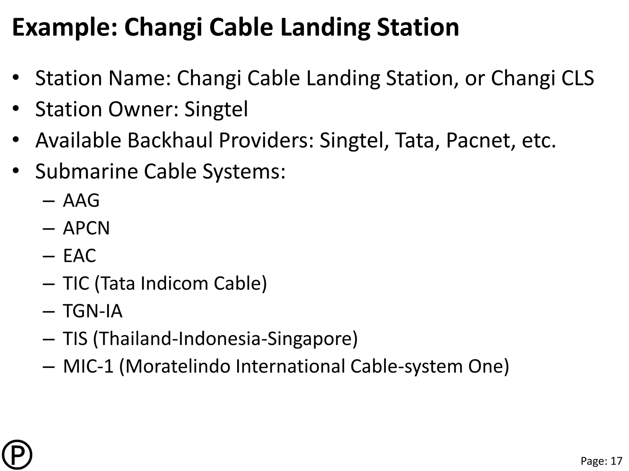 Page: 17
Example: Changi Cable Landing Station
• Station Name: Changi Cable Landing Station, or Changi CLS
• Station Owner: Singtel
• Available Backhaul Providers: Singtel, Tata, Pacnet, etc.
• Submarine Cable Systems:
– AAG
– APCN
– EAC
– TIC (Tata Indicom Cable)
– TGN-IA
– TIS (Thailand-Indonesia-Singapore)
– MIC-1 (Moratelindo International Cable-system One)
 