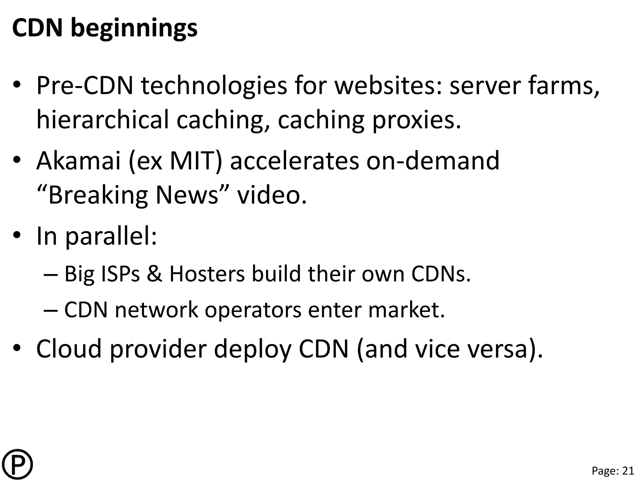 Page: 21
CDN beginnings
• Pre-CDN technologies for websites: server farms,
hierarchical caching, caching proxies.
• Akamai (ex MIT) accelerates on-demand
“Breaking News” video.
• In parallel:
– Big ISPs & Hosters build their own CDNs.
– CDN network operators enter market.
• Cloud provider deploy CDN (and vice versa).
 