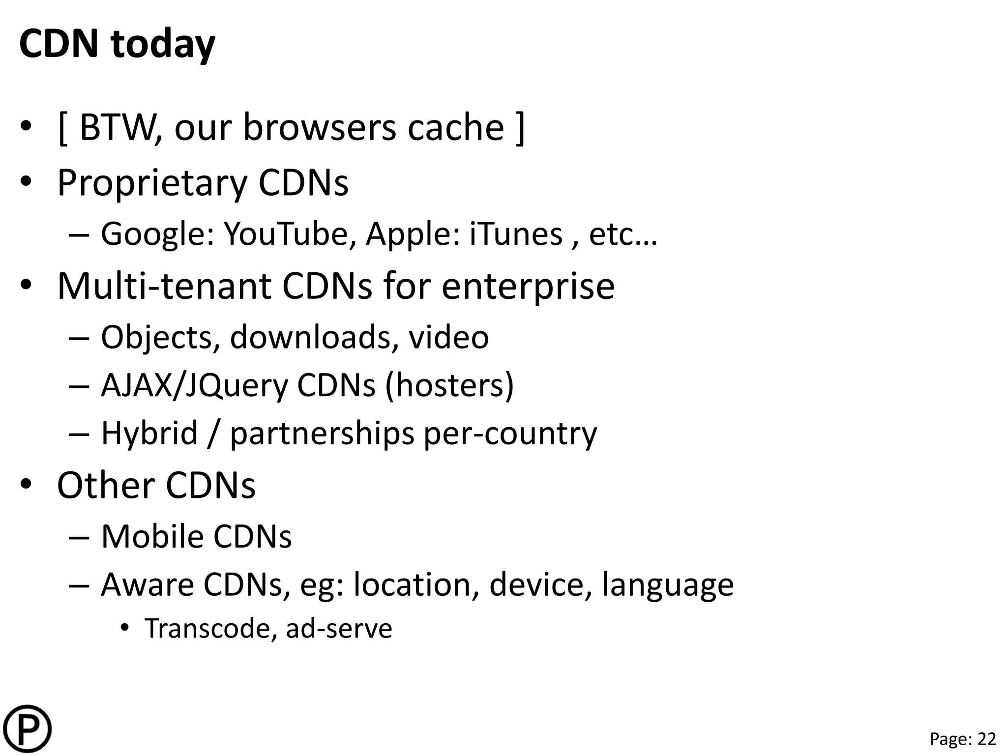 Page: 22
CDN today
• [ BTW, our browsers cache ]
• Proprietary CDNs
– Google: YouTube, Apple: iTunes , etc…
• Multi-tenant CDNs for enterprise
– Objects, downloads, video
– AJAX/JQuery CDNs (hosters)
– Hybrid / partnerships per-country
• Other CDNs
– Mobile CDNs
– Aware CDNs, eg: location, device, language
• Transcode, ad-serve
 