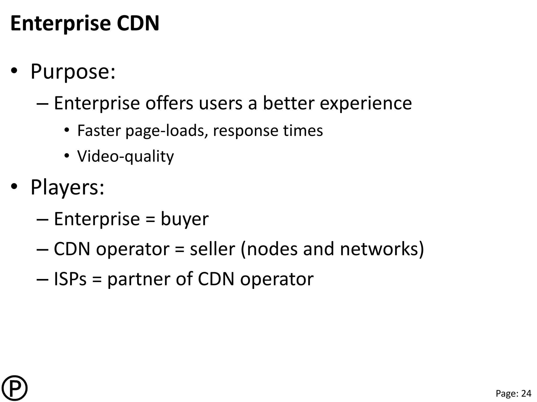 Page: 24
Enterprise CDN
• Purpose:
– Enterprise offers users a better experience
• Faster page-loads, response times
• Video-quality
• Players:
– Enterprise = buyer
– CDN operator = seller (nodes and networks)
– ISPs = partner of CDN operator
 