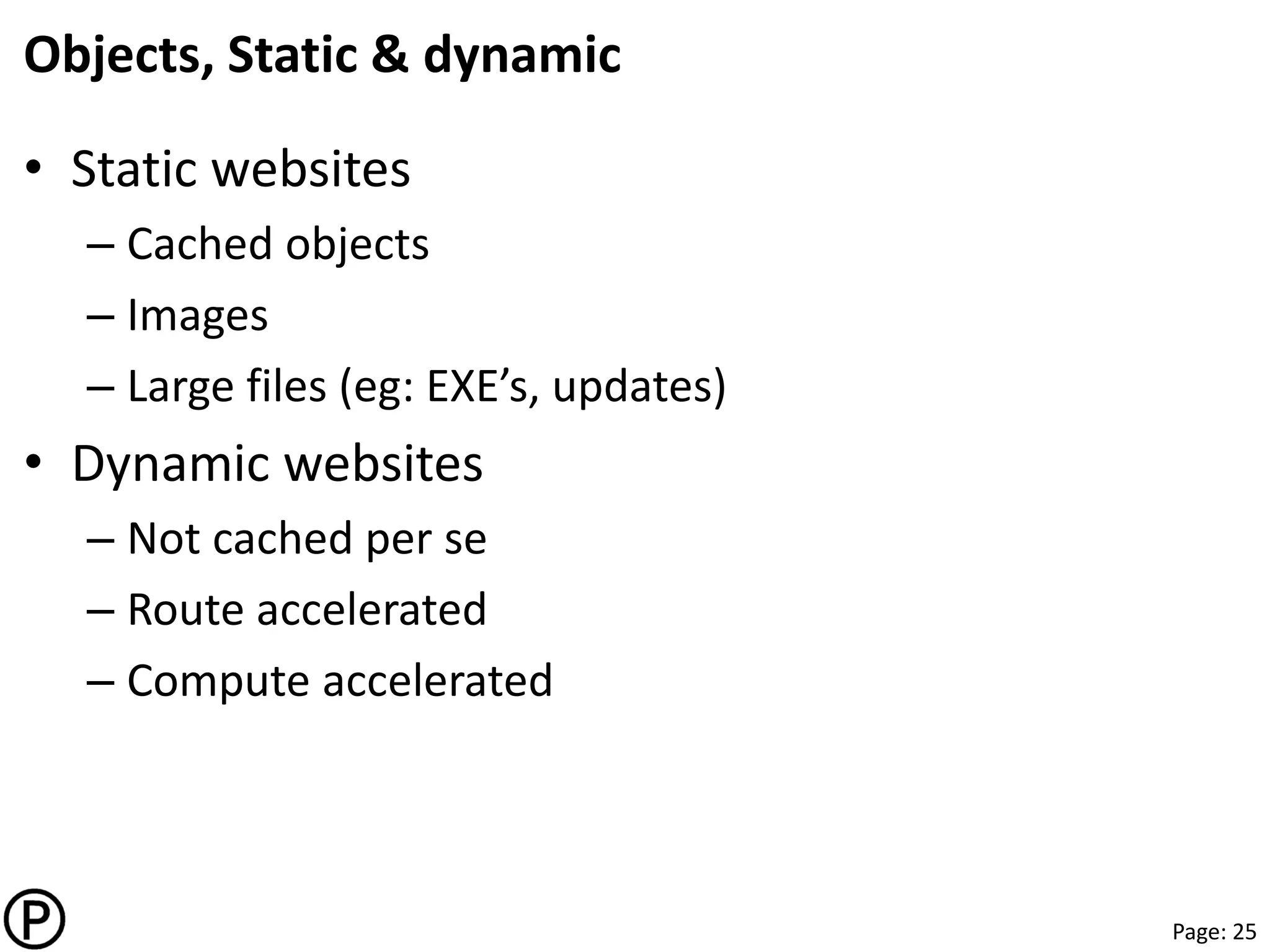 Page: 25
Objects, Static & dynamic
• Static websites
– Cached objects
– Images
– Large files (eg: EXE’s, updates)
• Dynamic websites
– Not cached per se
– Route accelerated
– Compute accelerated
 