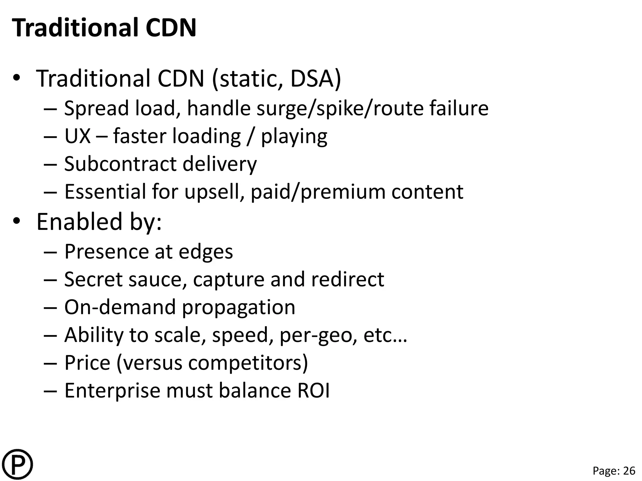 Page: 26
Traditional CDN
• Traditional CDN (static, DSA)
– Spread load, handle surge/spike/route failure
– UX – faster loading / playing
– Subcontract delivery
– Essential for upsell, paid/premium content
• Enabled by:
– Presence at edges
– Secret sauce, capture and redirect
– On-demand propagation
– Ability to scale, speed, per-geo, etc…
– Price (versus competitors)
– Enterprise must balance ROI
 