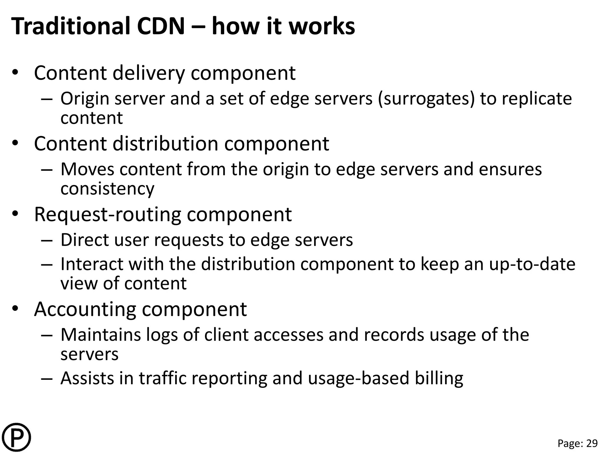 Page: 29
Traditional CDN – how it works
• Content delivery component
– Origin server and a set of edge servers (surrogates) to replicate
content
• Content distribution component
– Moves content from the origin to edge servers and ensures
consistency
• Request-routing component
– Direct user requests to edge servers
– Interact with the distribution component to keep an up-to-date
view of content
• Accounting component
– Maintains logs of client accesses and records usage of the
servers
– Assists in traffic reporting and usage-based billing
 
