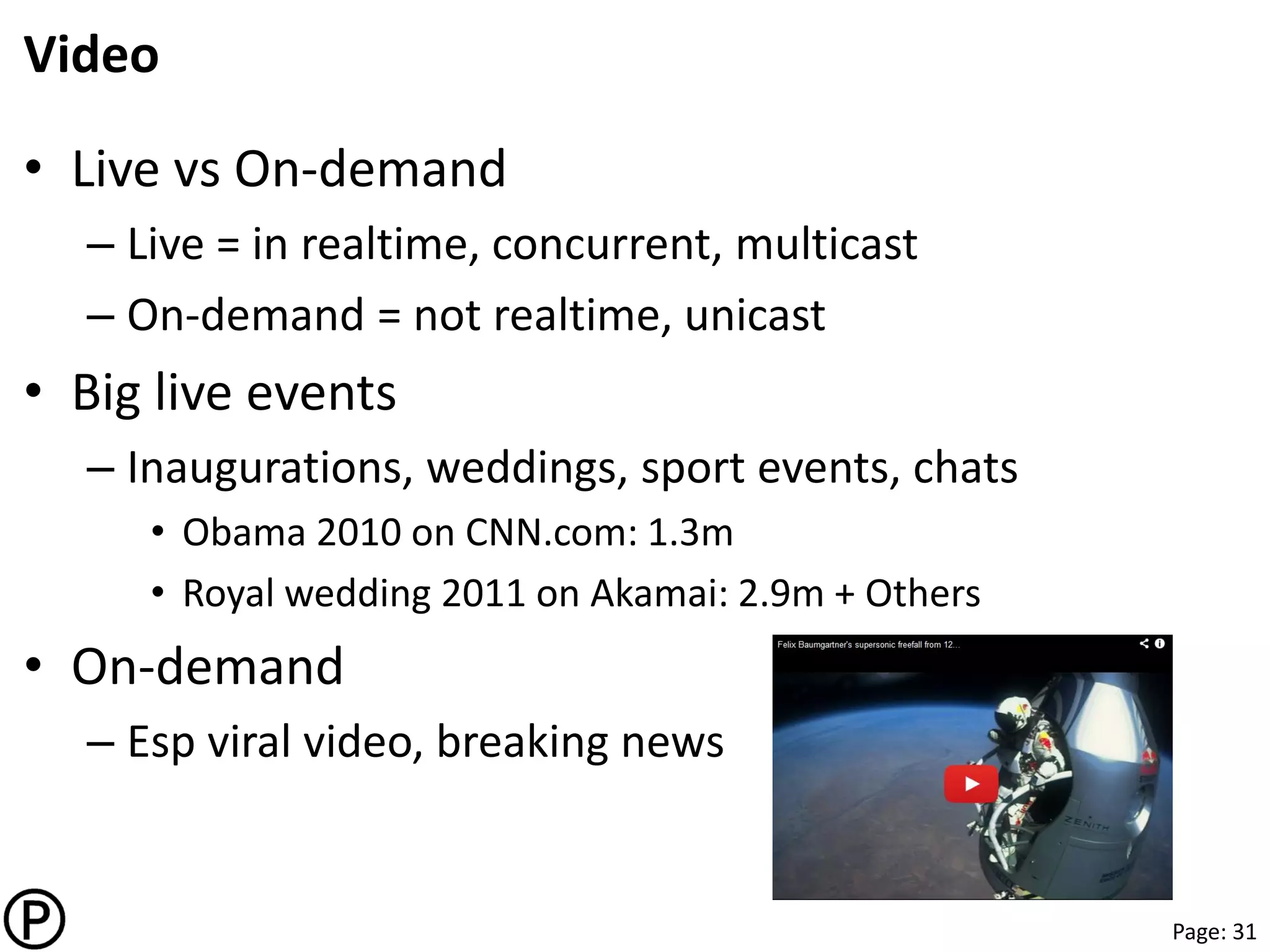Page: 31
Video
• Live vs On-demand
– Live = in realtime, concurrent, multicast
– On-demand = not realtime, unicast
• Big live events
– Inaugurations, weddings, sport events, chats
• Obama 2010 on CNN.com: 1.3m
• Royal wedding 2011 on Akamai: 2.9m + Others
• On-demand
– Esp viral video, breaking news
 