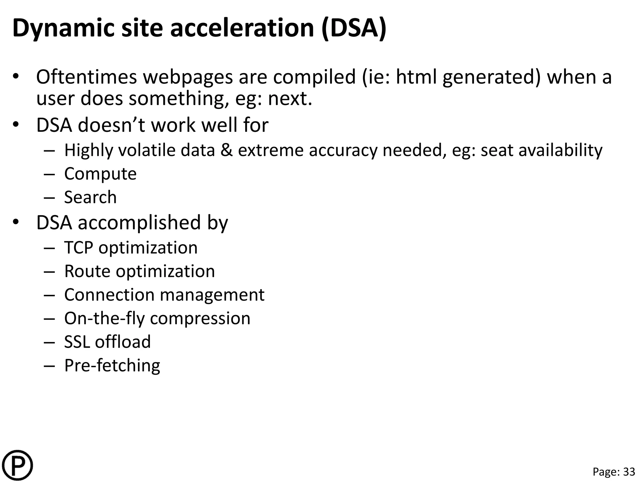Page: 33
Dynamic site acceleration (DSA)
• Oftentimes webpages are compiled (ie: html generated) when a
user does something, eg: next.
• DSA doesn’t work well for
– Highly volatile data & extreme accuracy needed, eg: seat availability
– Compute
– Search
• DSA accomplished by
– TCP optimization
– Route optimization
– Connection management
– On-the-fly compression
– SSL offload
– Pre-fetching
 