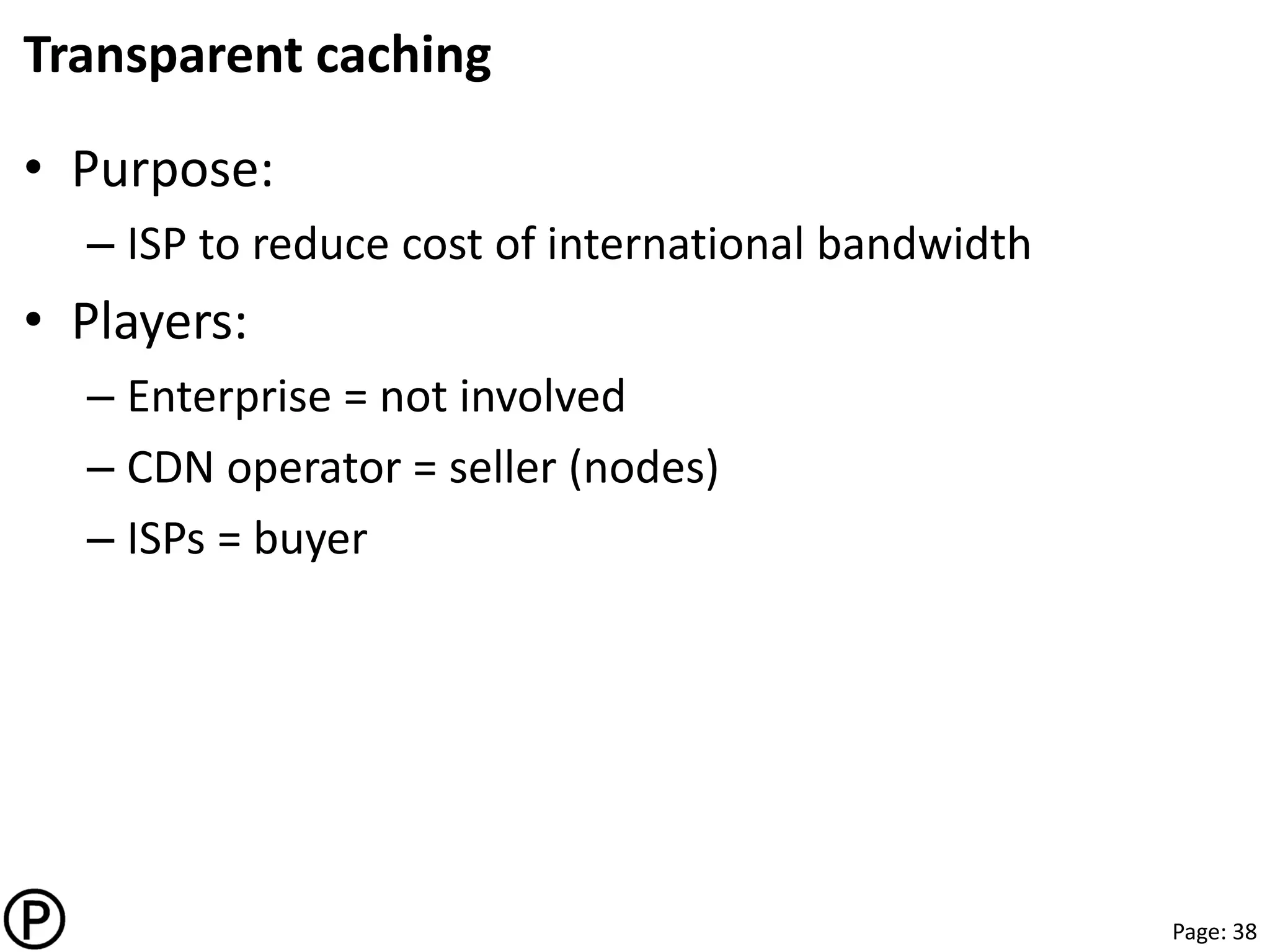 Page: 38
Transparent caching
• Purpose:
– ISP to reduce cost of international bandwidth
• Players:
– Enterprise = not involved
– CDN operator = seller (nodes)
– ISPs = buyer
 