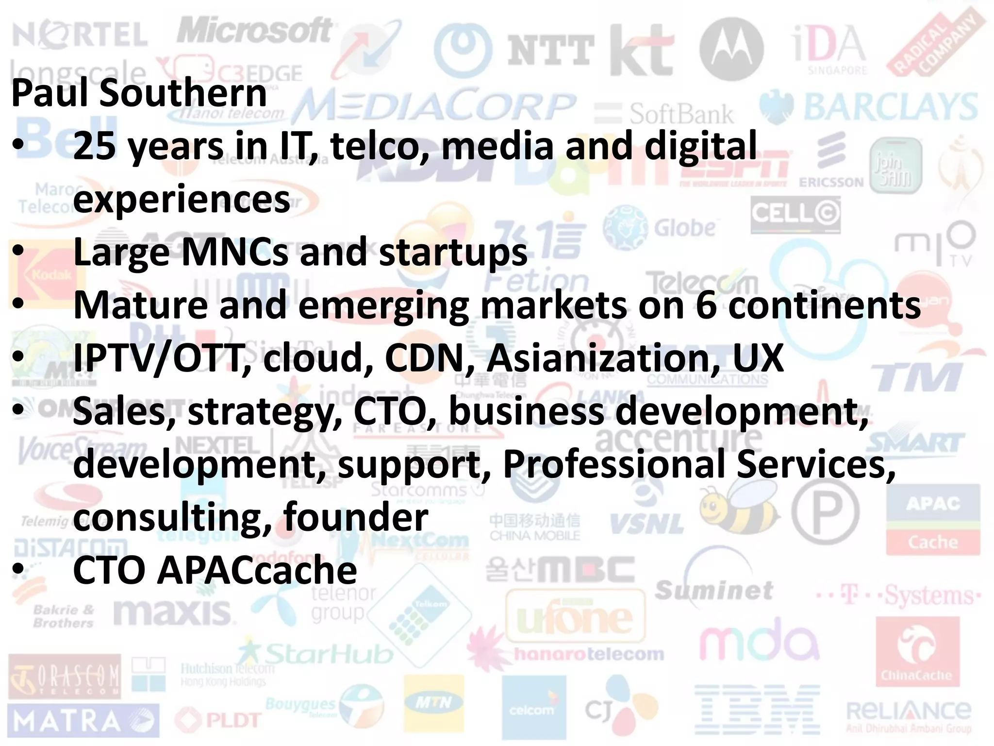 Page: 4
Paul Southern
• 25 years in IT, telco, media and digital
experiences
• Large MNCs and startups
• Mature and emerging markets on 6 continents
• IPTV/OTT, cloud, CDN, Asianization, UX
• Sales, strategy, CTO, business development,
development, support, Professional Services,
consulting, founder
• CTO APACcache
 