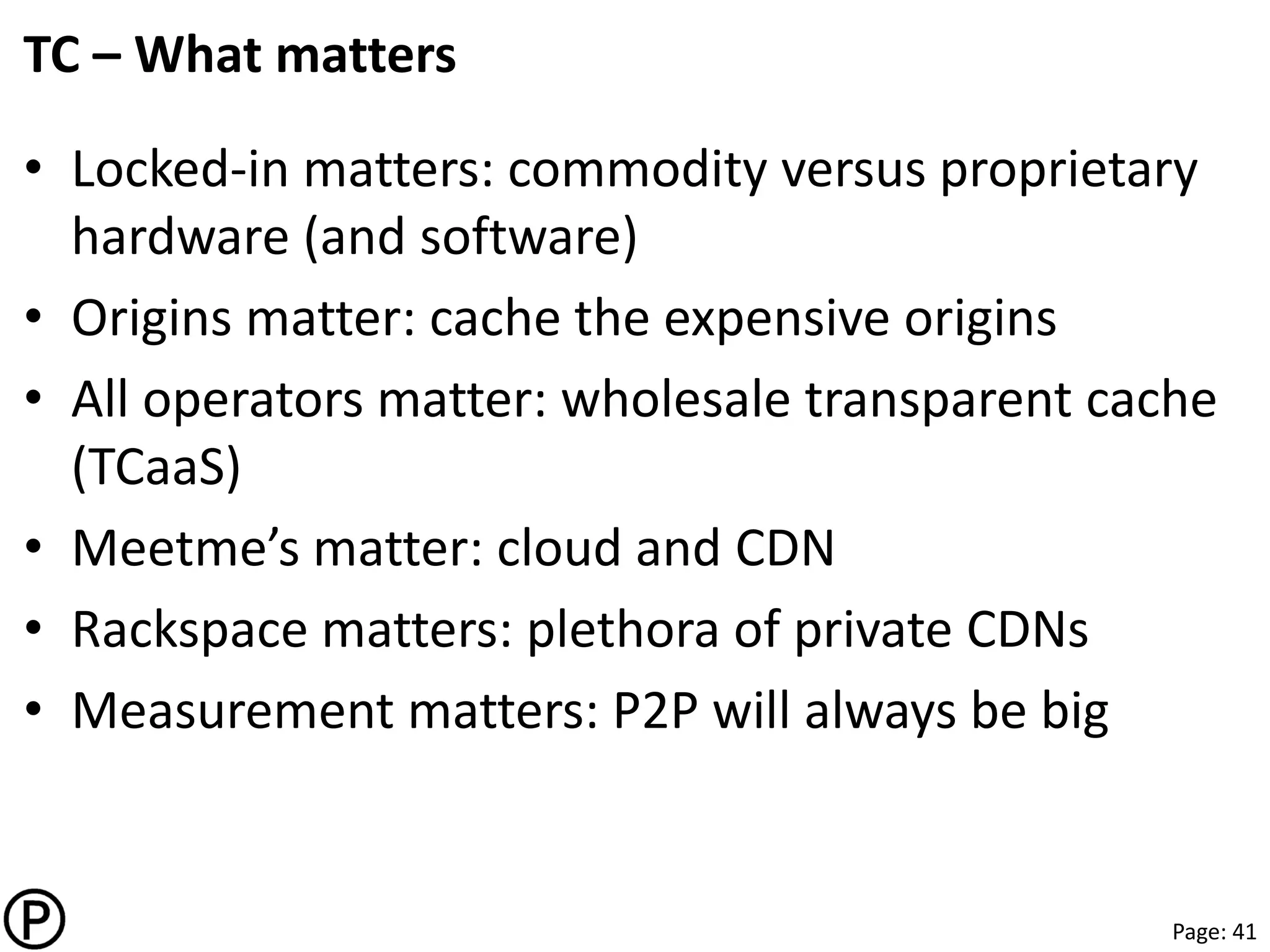 Page: 41
TC – What matters
• Locked-in matters: commodity versus proprietary
hardware (and software)
• Origins matter: cache the expensive origins
• All operators matter: wholesale transparent cache
(TCaaS)
• Meetme’s matter: cloud and CDN
• Rackspace matters: plethora of private CDNs
• Measurement matters: P2P will always be big
 