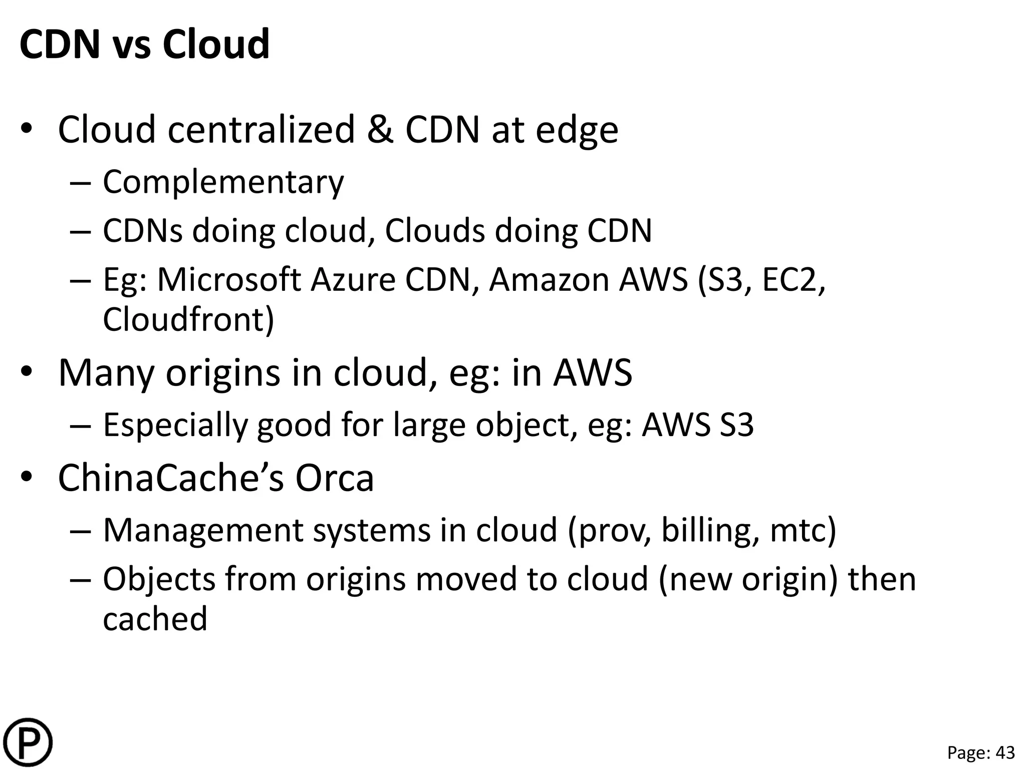 Page: 43
CDN vs Cloud
• Cloud centralized & CDN at edge
– Complementary
– CDNs doing cloud, Clouds doing CDN
– Eg: Microsoft Azure CDN, Amazon AWS (S3, EC2,
Cloudfront)
• Many origins in cloud, eg: in AWS
– Especially good for large object, eg: AWS S3
• ChinaCache’s Orca
– Management systems in cloud (prov, billing, mtc)
– Objects from origins moved to cloud (new origin) then
cached
 